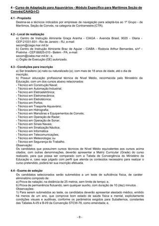 - 8 - 
4 - Curso de Adaptação para Aquaviários - Módulo Específico para Marítimos Seção de
Convés(CAAQ-I-C)
 
4.1 - Propósito
Destina-se a técnicos indicados por empresas de navegação para adaptá-los ao 1º Grupo - de
Marítimos, Seção de Convés, na categoria de Contramestre (CTR).
 
 
4.2 - Local de realização
a) Centro de Instrução Almirante Graça Aranha - CIAGA - Avenida Brasil, 9020 - Olaria -
CEP:21031-831 - Rio de Janeiro - RJ, e-mail:
secom@ciaga.mar.mil.br
b) Centro de Instrução Almirante Braz de Aguiar - CIABA - Rodovia Arthur Bernardes, s/nº -
Pratinha - CEP:66825-010 - Belém - PA, e-mail:
secom@ciaba.mar.mil.br ; e,
c) Órgão de Execução (OE) autorizado.
 
 
4.3 - Condições para inscrição
a) Ser brasileiro (a) nato ou naturalizado (a); com mais de 18 anos de idade, até o dia de
inscrição;
b) Possuir educação profissional técnica de Nível Médio, reconhecida pelo Ministério da
Educação, com um dos cursos abaixo relacionados:
- Técnico em Construção Naval;
- Técnico em Automação Industrial;
- Técnico em Eletroeletrônica;
- Técnico em Eletromecânica;
- Técnico em Eletrotécnica;
- Técnico em Portos;
- Técnico em Trasporte Aquaviário;
- Técnico em Hidrografia;
- Técnico em Manobras e Equipamentos de Convés;
- Técnico em Operação de Radar;
- Técnico em Operação de Sonar;
- Técnico em Sinais Navais;
- Técnico em Sinalização Náutica;
- Técnico em Informática
- Técnico em Telecomunicações;
- Técnico em Meteorologia; ou
- Técnico em Segurança do Trabalho.
Observação:
Os candidatos que possuírem cursos técnicos de Nível Médio equivalentes aos cursos acima
citados, com outras denominações, deverão apresentar a Matriz Curricular (Grade) do curso
realizado, para que possa ser comparado com a Tabela de Convergência do Ministério da
Educação e, caso seja julgado com perfil que atenda os conteúdos necessário para realizar o
curso pretendido, poderá ter sua inscrição efetuada.
 
 
4.4 - Exame de seleção
Os candidatos selecionados serão submetidos a um teste de suficiência física, de caráter
eliminatório composto de:
a) Prova de natação, na distância de 25 metros, sem limite de tempo; e,
b) Prova de permanência flutuando, sem qualquer auxílio, com duração de 10 (dez) minutos .
Observações:
1) Para serem submetidos ao teste, os candidatos deverão apresentar atestado médico, emitido
há menos de um ano, que comprove bom estado de saúde física e mental, explicitamente
condições visuais e auditivas, conforme os parâmetros exigidos para Subalternos, constantes
das Tabelas A-I/9 e B-I/9 da Convenção STCW-78, como emendada; e,
 
