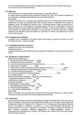  
2) Ficam desclassificados do processo de seleção os candidatos que não obtiverem aprovação
nos índices do teste de suficiência física.
 
 
4.5 - Matrícula
Para distribuição das vagas deverão ser observados os seguintes critérios:
As vagas serão preenchidas pelos candidatos indicados em ordem de prioridade estabelecida
por empresas ou entidades representativas da Comunidade Marítima.
Observação:
A carta da empresa com a indicação dos candidatos deverá ser remetida pela própria empresa,
diretamente ao Órgão de Execução (OE). Nela deverão constar os seguintes itens: dados do
candidato, tempo de experiência marítima (caso o candidato possua), dados da empresa (ex.:
CNPJ, endereço, etc.), informação se a empresa está em dia com a contribuição do Fundo de
Desenvolvimento do Ensino Profissional Marítimo (FDEPM), um texto recomendando o candidato
e mencionando as razões dessa indicação e o compromisso de fornecer vaga para o estágio
embarcado do candidato. Essa carta deverá ser assinada, no mínimo, pelo gerente de recursos
humanos da empresa.
 
4.6 - Divulgação dos resultados
A relação com os resultados do processo seletivo será fixada em quadro de avisos, em local
informado pelo OE, no ato da inscrição.
 
 
4.7 - Facilidades oferecidas aos alunos
a) Material de ensino, por empréstimo;
b) Merenda escolar; e,
c) Alojamento para aqueles residentes fora da cidade de realização do curso, quando disponível
no OE.
 
 
4.8 - Disciplinas e cargas horárias
Módulo Geral para Marítimos:
I - Técnicas de Sobrevivência Pessoal.........20HA
II - Prevenção e Combate a Incêndio...........20HA
III - Conhecimentos Elementares de Primeiros Socorros......................................20HA
IV - Segurança no Trabalho....................20HA
V - Prevenção e Controle da Poluição no Meio Ambiente Aquaviário...........................24HA
VI - Relações Interpessoais e Responsabilidades Sociais.......................................12HA
VII - Procedimentos de Emergências............12HA
VIII - Conscientização Sobre Proteção de Navio.........................................12HA
IX - Arquitetura Naval........................52HA
Módulo Específico para Marítimos - Seção de Convés (CAAQ-I C)
I - Legislação Marítima e Ambiental.......... 20H
II- Marinharia e Arte Naval ................. 30H
III- Gestão Ambiental ....................... 21H
IV- Navegação e Comunicações ................ 42H
V - Movimentação de Carga e Estivagem ....... 45H
VI - Manobra de Embarcações ................. 42H
VII - Oceanografia e Meteorologia ........... 21H
Observação:
Após a conclusão, com aproveitamento, do período das aulas das disciplinas, os alunos serão
submetidos à prática operacional a bordo (Estágio Supervisionado).
 
4.9 - Certificação
Ao aluno aprovado será concedida a certificação de Proficiência Modelo DPC-1034, com base na
Regra II/5 (Seção de Convés), da Convenção STCW 78/95, como emendada, mencionando que
foi atendida a Regra VI/1, Seção A-VI/1, Tabelas A- VI/1-1 (Técnicas de Sobrevivência Pessoal),
A-VI/1-2 (Prevenção e Combate a Incêndio), A- VI/1-3 (Conhecimentos Elementares de
Primeiros Socorros), A-VI/1-4 ( Segurança no Trabalho, Prevenção e Controle da Poluição no
Meio Ambiente Aquaviário; Relações Interpessoais e Responsabilidades Sociais; e
Procedimentos de Emergências), e a Regra
- 9 -
A-VI/6, Tabela A-VI/6-1(ConscientizaçãoVI/6, Seção
sobre Proteção de Navio).
 