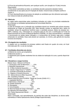 - 14 - 
b) Prova de permanência flutuando, sem qualquer auxílio, com duração de 10 (dez) minutos.
Observações:
1) Para serem submetidos ao teste, os candidatos deverão apresentar atestado médico
considerando-os (as) aptos (as) em Inspeção de Saúde, inclusive boas condições auditiva e
visuais; e,
2) Ficam desclassificados do processo de seleção os candidatos que não obtiverem aprovação
nos índices do teste de suficiência física.
 
6.5 - Matrícula
As vagas serão preenchidas pelos candidatos indicados em ordem de prioridade estabelecida
por empresas ou entidades representativas da Comunidade Marítima.
Observação:
A carta da empresa com a indicação dos candidatos deverá ser remetida pela própria empresa,
diretamente ao Órgão de Execução (OE). Nela deverão constar os seguintes itens: dados do
candidato, tempo de experiência marítima (caso o candidato possua), dados da empresa (ex.:
CNPJ, endereço, etc.), informação se a empresa está em dia com a contribuição do Fundo de
Desenvolvimento do Ensino Profissional Marítimo (FDEPM), um texto recomendando o candidato
e mencionando as razões dessa indicação e o compromisso de fornecer vaga para o estágio
embarcado do candidato. Essa carta deverá ser assinada, no mínimo, pelo gerente de recursos
humanos da empresa.
 
6.6 - Divulgação dos resultados
A relação com os resultados do processo seletivo será fixada em quadro de aviso, em local
informado pelo OE, no ato da inscrição.
 
 
6.7 - Facilidades oferecidas aos alunos
a) Material de ensino, por empréstimo;
b) Merenda escolar; e,
c) Alojamento para aqueles residentes fora da cidade de realização do curso, quando disponível
no OE.
 
 
6.8 - Disciplinas e cargas horárias
Módulo Geral - Módulo II (CFAQ-II)
I - Introdução à Arte do Marinheiro...........07H
II- Relações Interpessoais....................11H
III - O Meio Ambiente Aquaviário..............25H
IV - Saúde e Segurança no Trabalho........... 19H
V - Controle e Prevenção de Avarias.......... 14H
VI - Higiene e Primeiros Socorros............ 21H
VII - Sobrevivência no Meio Aquaviário....... 17H
VIII - Combate a Incêndio.................... 14H
Módulo Específico para Fluviários - Seção de Convés (CAAQ- II C )
I - Legislação Marítima ..................... 27H
II- Marinharia e Arte Naval ................. 31H
III- Gestão Ambiental ....................... 22H
IV- Navegação................................ 22H
V- Comunicações.............................. 10H
VI- Movimentação de Carga e Estivagem ....... 47H
VII- Manobra de Embarcações ................. 32H
VIII- Prática Operacional a Bordo .......... 288H
Observação:
Após a conclusão, com aproveitamento, do período das aulas das disciplinas, os alunos serão
submetidos à Prática Operacional a Bordo (Estágio Supervisionado).
 