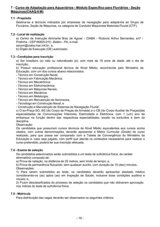 - 16 - 
7 - Curso de Adaptação para Aquaviários - Módulo Específico para Fluviários - Seção
Máquinas(CAAQ-II M)
 
7.1 - Propósito
Destina-se a técnicos indicados por empresas de navegação para adaptá-los ao Grupo de
Fluviários, Seção de Máquinas, na categoria de Condutor Maquinista Motorista Fluvial (CTF).
 
 
7.2 - Local de realização
a) Centro de Instrução Almirante Braz de Aguiar - CIABA - Rodovia Arthur Bernardes, s/nº -
Pratinha - CEP:66825-010 - Belém - PA, e-mail:
secom@ciaba.mar.mil.br ; e,
b) Órgão de Execução (OE) autorizado.
 
 
7.3 - Condições para inscrição
a) Ser brasileiro (a) nato ou naturalizado (a); com mais de 18 anos de idade, até o dia de
inscrição;
b) Possuir educação profissional técnica de Nível Médio, reconhecida pelo Ministério da
Educação, com um dos cursos abaixo relacionados:
- Técnico em Construção Naval;
- Técnico em Fabricação Mecânica;
- Técnico em Mecatrônica;
- Técnico em Eletromecânica;
- Técnico em Máquinas Navais;
- Técnico em Mecânica;
- Técnico em Metalurgia;
- Técnico em Manutenção de Aeronaves;
- Tecnólogo em Construção Naval; e
- Construção e Manutenção de Sistemas de Navegação Fluvial.
c) O ex-Praça SO, SG (do Corpo de Praças da Armada) e o CB (do Corpo Auxiliar de Praças)das
especialidades de Comunicações Interiores, Eletricidade e Eletrônica, com 1 (um) ano de
embarque na função dentro das respectivas especialidades, exceto os excluídos a bem da
disciplina.
Observação:
Os candidatos que possuírem cursos técnicos de Nível Médio equivalentes aos cursos acima
citados, com outras denominações, deverão apresentar a Matriz Curricular (Grade) do curso
realizado, para que possa ser comparado com a Tabela de Convergência do Ministério da
Educação e, caso seja julgado, com perfil que atenda os conteúdos necessários para realizar o
curso pretendido, poderá ter sua inscrição efetuada.
 
 
7.4 - Exame de seleção
Os candidatos selecionados serão submetidos a um teste de suficiência física, de caráter
eliminatório composto de:
a) Prova de natação, na distância de 25 metros, sem limite de tempo; e,
b) Prova de permanência flutuando, sem qualquer auxílio, com duração de 10 (dez) minutos.
Observações:
1) Para serem submetidos ao teste, os candidatos deverão apresentar atestado médico
considerando-os (as) aptos (as) em Inspeção de Saúde, inclusive boas condições auditiva e
visuais; e,
2) Ficam desclassificados do processo de seleção os candidatos que não obtiverem aprovação
nos índices do teste de suficiência física.
 
 
7.5 - Matrícula
Para distribuição das vagas deverão ser observados os seguintes critérios:
 