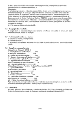 - 17 - 
a) 90% - pelos candidatos indicados em ordem de prioridade, por empresas ou entidades
representativas da Comunidade Marítima; e,
Observação:
A carta da empresa com a indicação dos candidatos deverá ser remetida pela própria empresa,
diretamente ao Órgão de Execução (OE). Nela deverão constar os seguintes itens: dados do
candidato, tempo de experiência marítima (caso o candidato possua), dados da empresa (ex.:
CNPJ, endereço, etc.), informação se a empresa está em dia com a contribuição do Fundo de
Desenvolvimento do Ensino Profissional Marítimo (FDEPM), um texto recomendando o candidato
e mencionando as razões dessa indicação e o compromisso de fornecer vaga para o estágio
embarcado do candidato. Essa carta deverá ser assinada, no mínimo, pelo gerente de recursos
humanos da empresa.
b) 10% - para candidatos oriundos da MB.
 
 
7.6 - Divulgação dos resultados
A relação com os resultados do processo seletivo será fixada em quadro de avisos, em local
informado pelo OE, no ato da inscrição.
 
 
7.7 - Facilidades oferecidas aos alunos
a) Material de ensino, por empréstimo;
b) Merenda escolar; e,
c) Alojamento para aqueles residentes fora da cidade de realização do curso, quando disponível
no OE.
 
 
7.8 - Disciplinas e cargas horárias
Módulo Geral - Módulo II (CFAQ-II)
I - Introdução à Arte do Marinheiro.......... 07H
II - Relações Interpessoais.................. 11H
III - O Meio Ambiente Aquaviário............. 25H
IV - Saúde e Segurança no Trabalho........... 19H
V - Controle e Prevenção de Avarias.......... 14H
VI - Higiene e Primeiros Socorros............ 21H
VII - Sobrevivência no Meio Aquaviário....... 17H
VIII - Combate a Incêndio.................... 14H
Módulo Específico para Fluviários-Seção de Máquinas (CAAQ-II M)
I - Legislação Marítima ..................... 24H
II - Marinharia e Arte Naval ................ 31H
III - Arquitetura Naval...................... 15H
IV - Estabilidade............................ 18H
V - Gestão Ambiental ........................ 22H
VI - Eletricidade e Sistemas Auxiliares...... 45H
VII - Sistemas de Propulsão ................. 50H
VIII - Prática Operacional a Bordo ......... 288H
Após a conclusão, com aproveitamento, do período das aulas das disciplinas, os alunos serão
submetidos à Prática Operacional a Bordo (Estágio Supervisionado).
 
 
7.9 - Certificação
Ao aluno aprovado será concedida a certificação modelo DPC-1034, constando o número da
Ordem de Serviço de Conclusão do Curso e a qualificação para às atividades de CTF.
 