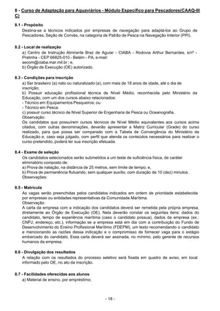 - 18 - 
8 - Curso de Adaptação para Aquaviários - Módulo Específico para Pescadores(CAAQ-III
C)
 
8.1 - Propósito
Destina-se a técnicos indicados por empresas de navegação para adaptá-los ao Grupo de
Pescadores, Seção de Convés, na categoria de Patrão de Pesca na Navegação Interior (PPI).
 
 
8.2 - Local de realização
a) Centro de Instrução Almirante Braz de Aguiar - CIABA - Rodovia Arthur Bernardes, s/nº -
Pratinha - CEP:66825-010 - Belém - PA, e-mail:
secom@ciaba.mar.mil.br ; e,
b) Órgão de Execução (OE) autorizado.
 
 
8.3 - Condições para inscrição
a) Ser brasileiro (a) nato ou naturalizado (a); com mais de 18 anos de idade, até o dia de
inscrição;
b) Possuir educação profissional técnica de Nível Médio, reconhecida pelo Ministério da
Educação, com um dos cursos abaixo relacionados:
- Técnico em Equipamentos Pesqueiros; ou
- Técnico em Pesca.
c) possuir curso técnico de Nível Superior de Engenharia de Pesca ou Oceanografia.
Observação:
Os candidatos que possuírem cursos técnicos de Nível Médio equivalentes aos cursos acima
citados, com outras denominações, deverão apresentar a Matriz Curricular (Grade) do curso
realizado, para que possa ser comparado com a Tabela de Convergência do Ministério da
Educação e, caso seja julgado, com perfil que atenda os conteúdos necessários para realizar o
curso pretendido, poderá ter sua inscrição efetuada.
 
 
8.4 - Exame de seleção
Os candidatos selecionados serão submetidos a um teste de suficiência física, de caráter
eliminatório composto de:
a) Prova de natação, na distância de 25 metros, sem limite de tempo; e,
b) Prova de permanência flutuando, sem qualquer auxílio, com duração de 10 (dez) minutos .
Observações:
 
 
8.5 - Matrícula
As vagas serão preenchidas pelos candidatos indicados em ordem de prioridade estabelecida
por empresas ou entidades representativas da Comunidade Marítima.
Observação:
A carta da empresa com a indicação dos candidatos deverá ser remetida pela própria empresa,
diretamente ao Órgão de Execução (OE). Nela deverão constar os seguintes itens: dados do
candidato, tempo de experiência marítima (caso o candidato possua), dados da empresa (ex.:
CNPJ, endereço, etc.), informação se a empresa está em dia com a contribuição do Fundo de
Desenvolvimento do Ensino Profissional Marítimo (FDEPM), um texto recomendando o candidato
e mencionando as razões dessa indicação e o compromisso de fornecer vaga para o estágio
embarcado do candidato. Essa carta deverá ser assinada, no mínimo, pelo gerente de recursos
humanos da empresa.
 
8.6 - Divulgação dos resultados
A relação com os resultados do processo seletivo será fixada em quadro de aviso, em local
informado pelo OE, no ato da inscrição.
 
 
8.7 - Facilidades oferecidas aos alunos
a) Material de ensino, por empréstimo;
 