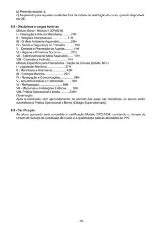 - 19 - 
b) Merenda escolar; e,
c) Alojamento para aqueles residentes fora da cidade de realização do curso, quando disponível
no OE.
 
 
8.8 - Disciplinas e cargas horárias
Módulo Geral - Módulo II (CFAQ-II)
I - Introdução à Arte do Marinheiro...........07H
II - Relações Interpessoais...................11H
III - O Meio Ambiente Aquaviário..............25H
IV - Saúde e Segurança no Trabalho........... 19H
V - Controle e Prevenção de Avarias.......... 14H
VI - Higiene e Primeiros Socorros............ 21H
VII - Sobrevivência no Meio Aquaviário....... 17H
VIII - Combate a Incêndio.................... 14H
Módulo Específico para Pescadores - Seção de Convés (CAAQ- III C)
I - Legislação Marítima...................... 27H
II - Marinharia e Arte Naval................. 42H
III - Ecologia Marinha....................... 27H
IV - Navegação e Comunicações................ 39H
V - Arquitetura Naval e Estabilidade......... 30H
VI - Refrigeração............................ 16H
VII - Máquinas e Instalações Elétricas....... 58H
VIII- Prática Operacional a bordo........... 336H
Observação:
Após a conclusão, com aproveitamento, do período das aulas das disciplinas, os alunos serão
submetidos à Prática Operacional a Bordo (Estágio Supervisionado).
 
8.9 - Certificação
Ao aluno aprovado será concedida a certificação Modelo DPC-1034, constando o número da
Ordem de Serviço de Conclusão do Curso e a qualificação para às atividades de PPI.
 