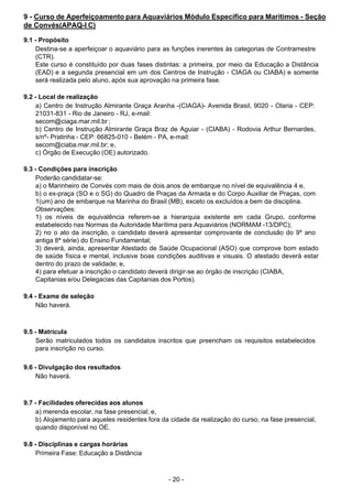 - 20 - 
9 - Curso de Aperfeiçoamento para Aquaviários Módulo Específico para Marítimos - Seção
de Convés(APAQ-I C)
 
9.1 - Propósito
Destina-se a aperfeiçoar o aquaviário para as funções inerentes às categorias de Contramestre
(CTR).
Este curso é constituído por duas fases distintas: a primeira, por meio da Educação a Distância
(EAD) e a segunda presencial em um dos Centros de Instrução - CIAGA ou CIABA) e somente
será realizada pelo aluno, após sua aprovação na primeira fase.
 
 
9.2 - Local de realização
a) Centro de Instrução Almirante Graça Aranha -(CIAGA)- Avenida Brasil, 9020 - Olaria - CEP:
21031-831 - Rio de Janeiro - RJ, e-mail:
secom@ciaga.mar.mil.br ;
b) Centro de Instrução Almirante Graça Braz de Aguiar - (CIABA) - Rodovia Arthur Bernardes,
s/nº- Pratinha - CEP: 66825-010 - Belém - PA, e-mail:
secom@ciaba.mar.mil.br; e,
c) Órgão de Execução (OE) autorizado.
 
 
9.3 - Condições para inscrição
Poderão candidatar-se:
a) o Marinheiro de Convés com mais de dois anos de embarque no nível de equivalência 4 e,
b) o ex-praça (SO e o SG) do Quadro de Praças da Armada e do Corpo Auxiliar de Praças, com
1(um) ano de embarque na Marinha do Brasil (MB), exceto os excluídos a bem da disciplina.
Observações:
1) os níveis de equivalência referem-se a hierarquia existente em cada Grupo, conforme
estabelecido nas Normas da Autoridade Marítima para Aquaviários (NORMAM -13/DPC);
2) no o ato da inscrição, o candidato deverá apresentar comprovante de conclusão do 9º ano
antiga 8ª série) do Ensino Fundamental;
3) deverá, ainda, apresentar Atestado de Saúde Ocupacional (ASO) que comprove bom estado
de saúde física e mental, inclusive boas condições auditivas e visuais. O atestado deverá estar
dentro do prazo de validade; e,
4) para efetuar a inscrição o candidato deverá dirigir-se ao órgão de inscrição (CIABA,
Capitanias e/ou Delegacias das Capitanias dos Portos).
 
 
9.4 - Exame de seleção
Não haverá.
 
 
 
9.5 - Matrícula
Serão matriculados todos os candidatos inscritos que preencham os requisitos estabelecidos
para inscrição no curso.
 
 
9.6 - Divulgação dos resultados
Não haverá.
 
 
 
9.7 - Facilidades oferecidas aos alunos
a) merenda escolar, na fase presencial; e,
b) Alojamento para aqueles residentes fora da cidade da realização do curso, na fase presencial,
quando disponível no OE.
 
 
9.8 - Disciplinas e cargas horárias
Primeira Fase: Educação a Distância
 
