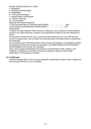 - 21 - 
Unidade de Estudo Autônomo - (UEA)
I - Navegação
II - Manobra de Embarcações
III- Estabilidade
IV - Técnicas de Estivagem
V - Meteorologia e Oceanografia
VI - Chefia e Liderança
VII- Comunicações
Segunda Fase: Ensino Presencial
- Curso Especial Prático de Operador Radar (EPOR)......................................64H
- Curso Especial de Radioperador Restrito (EROR)......................................32H
Observações:
1) caberá ao Órgão Aplicador (OAP) inscrever e matricular o aluno, distribuir o material didático,
orientar o seu desenvolvimento, controlar o seu desempenho e aplicar as provas referentes às
UEA; e,
2) concluída a primeira fase do curso, o aluno aprovado deverá procurar o seu OAP para ser
inscrito na segunda fase, cuja conclusão, com aproveitamento, lhe proporcionará o recebimento
da certificação.
3) as inscrições para a fase presencial de alunos oriundos de Capitanias ou Delegacias poderão
ser realizadas através das mesmas, por mensagem, aos CIABA (Regiões Norte e Nordeste) e
CIAGA (Regiões Centro Oeste, Sul e Sudeste).
Caso o aluno esteja impossibilitado de comparecer ao OAP poderá, ainda, solicitar a uma
Capitania ou Delegacia, a qual deverá tomar as providências cabíveis, junto ao órgão
responsável, a fim de efetuar a inscrição.
 
 
9.9 - Certificação
Certificado Modelo DPC-1034. No campo destinado à qualificação, deverá constar a Regra II/5,
da Convenção STCW-78, como emendada.
 