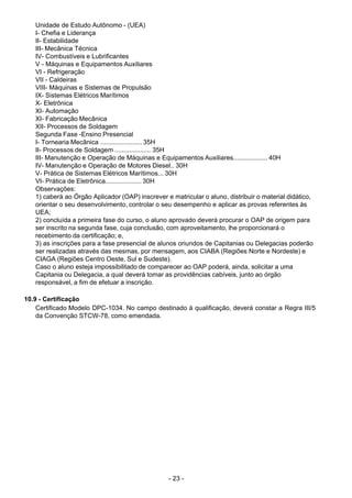 - 23 - 
Unidade de Estudo Autônomo - (UEA)
I- Chefia e Liderança
II- Estabilidade
III- Mecânica Técnica
IV- Combustíveis e Lubrificantes
V - Máquinas e Equipamentos Auxiliares
VI - Refrigeração
VII - Caldeiras
VIII- Máquinas e Sistemas de Propulsão
IX- Sistemas Elétricos Marítimos
X- Eletrônica
XI- Automação
XI- Fabricação Mecânica
XII- Processos de Soldagem
Segunda Fase -Ensino Presencial
I- Tornearia Mecânica ....................... 35H
II- Processos de Soldagem .................... 35H
III- Manutenção e Operação de Máquinas e Equipamentos Auxiliares................... 40H
IV- Manutenção e Operação de Motores Diesel.. 30H
V- Prática de Sistemas Elétricos Marítimos... 30H
VI- Prática de Eletrônica.................... 30H
Observações:
1) caberá ao Órgão Aplicador (OAP) inscrever e matricular o aluno, distribuir o material didático,
orientar o seu desenvolvimento, controlar o seu desempenho e aplicar as provas referentes às
UEA;
2) concluída a primeira fase do curso, o aluno aprovado deverá procurar o OAP de origem para
ser inscrito na segunda fase, cuja conclusão, com aproveitamento, lhe proporcionará o
recebimento da certificação; e,
3) as inscrições para a fase presencial de alunos oriundos de Capitanias ou Delegacias poderão
ser realizadas através das mesmas, por mensagem, aos CIABA (Regiões Norte e Nordeste) e
CIAGA (Regiões Centro Oeste, Sul e Sudeste).
Caso o aluno esteja impossibilitado de comparecer ao OAP poderá, ainda, solicitar a uma
Capitania ou Delegacia, a qual deverá tomar as providências cabíveis, junto ao órgão
responsável, a fim de efetuar a inscrição.
 
 
10.9 - Certificação
Certificado Modelo DPC-1034. No campo destinado à qualificação, deverá constar a Regra III/5
da Convenção STCW-78, como emendada.
 