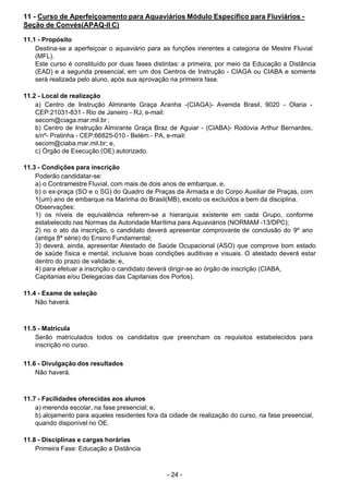 - 24 - 
11 - Curso de Aperfeiçoamento para Aquaviários Módulo Específico para Fluviários -
Seção de Convés(APAQ-II C)
 
11.1 - Propósito
Destina-se a aperfeiçoar o aquaviário para as funções inerentes a categoria de Mestre Fluvial
(MFL).
Este curso é constituído por duas fases distintas: a primeira, por meio da Educação a Distância
(EAD) e a segunda presencial, em um dos Centros de Instrução - CIAGA ou CIABA e somente
será realizada pelo aluno, após sua aprovação na primeira fase.
 
 
11.2 - Local de realização
a) Centro de Instrução Almirante Graça Aranha -(CIAGA)- Avenida Brasil, 9020 - Olaria -
CEP:21031-831 - Rio de Janeiro - RJ, e-mail:
secom@ciaga.mar.mil.br ;
b) Centro de Instrução Almirante Graça Braz de Aguiar - (CIABA)- Rodovia Arthur Bernardes,
s/nº- Pratinha - CEP:66825-010 - Belém - PA, e-mail:
secom@ciaba.mar.mil.br; e,
c) Órgão de Execução (OE) autorizado.
 
 
11.3 - Condições para inscrição
Poderão candidatar-se:
a) o Contramestre Fluvial, com mais de dois anos de embarque, e,
b) o ex-praça (SO e o SG) do Quadro de Praças da Armada e do Corpo Auxiliar de Praças, com
1(um) ano de embarque na Marinha do Brasil(MB), exceto os excluídos a bem da disciplina.
Observações:
1) os níveis de equivalência referem-se a hierarquia existente em cada Grupo, conforme
estabelecido nas Normas da Autoridade Marítima para Aquaviários (NORMAM -13/DPC);
2) no o ato da inscrição, o candidato deverá apresentar comprovante de conclusão do 9º ano
(antiga 8ª série) do Ensino Fundamental;
3) deverá, ainda, apresentar Atestado de Saúde Ocupacional (ASO) que comprove bom estado
de saúde física e mental, inclusive boas condições auditivas e visuais. O atestado deverá estar
dentro do prazo de validade; e,
4) para efetuar a inscrição o candidato deverá dirigir-se ao órgão de inscrição (CIABA,
Capitanias e/ou Delegacias das Capitanias dos Portos).
 
 
11.4 - Exame de seleção
Não haverá.
 
 
 
11.5 - Matrícula
Serão matriculados todos os candidatos que preencham os requisitos estabelecidos para
inscrição no curso.
 
 
11.6 - Divulgação dos resultados
Não haverá.
 
 
 
11.7 - Facilidades oferecidas aos alunos
a) merenda escolar, na fase presencial; e,
b) alojamento para aqueles residentes fora da cidade de realização do curso, na fase presencial,
quando disponível no OE.
 
 
11.8 - Disciplinas e cargas horárias
Primeira Fase: Educação a Distância
 
