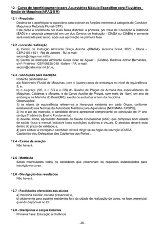 - 26 - 
12 - Curso de Aperfeiçoamento para Aquaviários Módulo Específico para Fluviários -
Seção de Máquinas(APAQ-II M)
 
12.1 - Propósito
Destina-se a aperfeiçoar o aquaviário para exercer as funções inerentes à categoria de Condutor
Maquinista Motorista Fluvial (CTF).
Este curso é constituído por duas fases distintas: a primeira, por meio da Educação a Distância
(EAD) e a segunda presencial em um dos Centros de Instrução - CIAGA ou CIABA) e somente
será realizada pelo aluno, após sua aprovação na primeira fase.
 
 
12.2 - Local de realização
a) Centro de Instrução Almirante Graça Aranha -(CIAGA)- Avenida Brasil, 9020 - Olaria -
CEP:21031-831 - Rio de Janeiro - RJ, e-mail:
secom@ciaga.mar.mil.br ;
b) Centro de Instrução Almirante Graça Braz de Aguiar - (CIABA)- Rodovia Arthur Bernardes,
s/nº- Pratinha - CEP:66825-010 - Belém - PA, e-mail:
secom@ciaba.mar.mil.br; e,
 
 
12.3 - Condições para inscrição
Poderão candidatar-se:
a)o Marinheiro Fluvial de Máquinas, com 4 (quatro) anos de embarque no nível de equivalência
3; e,
b) o ex-praça (SO, e o SG e o CB) do Quadro de Praças da Armada das especialidades de
Máquinas, Caldeiras e Motores, e do Corpo Auxiliar de Praças, com mais de 1(um) um ano de
embarque na Marinha do Brasil(MB), exceto os excluídos a bem da disciplina.
Observações:
1) os níveis de equivalência referem-se a hierarquia existente em cada Grupo, conforme
estabelecido nas Normas da Autoridade Marítima para Aquaviários (NORMAM -13/DPC);
2) no o ato da inscrição, o candidato deverá apresentar comprovante de conclusão do 9º ano
(antiga 8ª série) do Ensino Fundamental;
3) deverá, ainda, apresentar Atestado de Saúde Ocupacional (ASO) que comprove bom estado
de saúde física e mental, inclusive boas condições auditivas e visuais. O atestado deverá estar
dentro do prazo de validade; e,
4) para efetuar a inscrição o candidato deverá dirigir-se ao órgão de inscrição (CIABA,
Capitanias e/ou Delegacias das Capitanias dos Portos).
 
12.4 - Exame de seleção
Não haverá.
 
 
 
12.5 - Matrícula
Serão matriculados todos os candidatos que preencham os requisitos estabelecidos para
inscrição no curso.
 
 
12.6 - Divulgação dos resultados
Não haverá.
 
 
 
12.7 - Facilidades oferecidas aos alunos
a) merenda escolar, na fase presencial; e,
b) alojamento para aqueles residentes fora da cidade de realização do curso, na fase presencial,
quando disponível no OE.
 
 
12.8 - Disciplinas e cargas horárias
Primeira Fase: Educação a Distância
 