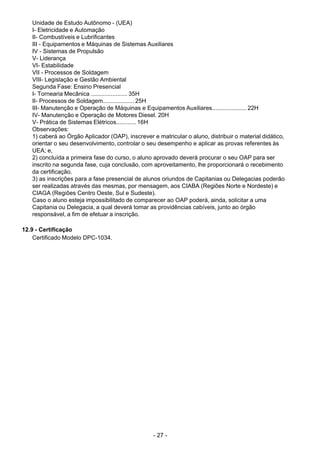 - 27 - 
Unidade de Estudo Autônomo - (UEA)
I- Eletricidade e Automação
II- Combustíveis e Lubrificantes
III - Equipamentos e Máquinas de Sistemas Auxiliares
IV - Sistemas de Propulsão
V- Liderança
VI- Estabilidade
VII - Processos de Soldagem
VIII- Legislação e Gestão Ambiental
Segunda Fase: Ensino Presencial
I- Tornearia Mecânica ...................... 35H
II- Processos de Soldagem................... 25H
III- Manutenção e Operação de Máquinas e Equipamentos Auxiliares..................... 22H
IV- Manutenção e Operação de Motores Diesel. 20H
V- Prática de Sistemas Elétricos............ 16H
Observações:
1) caberá ao Órgão Aplicador (OAP), inscrever e matricular o aluno, distribuir o material didático,
orientar o seu desenvolvimento, controlar o seu desempenho e aplicar as provas referentes às
UEA; e,
2) concluída a primeira fase do curso, o aluno aprovado deverá procurar o seu OAP para ser
inscrito na segunda fase, cuja conclusão, com aproveitamento, lhe proporcionará o recebimento
da certificação.
3) as inscrições para a fase presencial de alunos oriundos de Capitanias ou Delegacias poderão
ser realizadas através das mesmas, por mensagem, aos CIABA (Regiões Norte e Nordeste) e
CIAGA (Regiões Centro Oeste, Sul e Sudeste).
Caso o aluno esteja impossibilitado de comparecer ao OAP poderá, ainda, solicitar a uma
Capitania ou Delegacia, a qual deverá tomar as providências cabíveis, junto ao órgão
responsável, a fim de efetuar a inscrição.
 
 
12.9 - Certificação
Certificado Modelo DPC-1034.
 