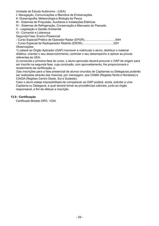 - 29 - 
Unidade de Estudo Autônomo - (UEA)
I- Navegação, Comunicações e Manobra de Embarcações
II- Oceanografia, Meteorologia e Biologia da Pesca
III - Sistemas de Propulsão, Auxiliares e Instalações Elétricas
IV - Sistemas de Refrigeração, Conservação e Manuseio do Pescado
V - Legislação e Gestão Ambiental
VI - Comando e Liderança
Segunda Fase: Ensino Presencial
- Curso Especial Prático de Operador Radar (EPOR)......................................64H
- Curso Especial de Radioperador Restrito (EROR)......................................32H
Observações:
1) caberá ao Órgão Aplicador (OAP) inscrever e matricular o aluno, distribuir o material
didático, orientar o seu desenvolvimento, controlar o seu desempenho e aplicar as provas
referentes às UEA;
2) concluída a primeira fase do curso, o aluno aprovado deverá procurar o OAP de origem para
ser inscrito na segunda fase, cuja conclusão, com aproveitamento, lhe proporcionará o
recebimento da certificação; e,
3)as inscrições para a fase presencial de alunos oriundos de Capitanias ou Delegacias poderão
ser realizadas através das mesmas, por mensagem, aos CIABA (Regiões Norte e Nordeste) e
CIAGA (Regiões Centro Oeste, Sul e Sudeste).
Caso o aluno esteja impossibilitado de comparecer ao OAP poderá, ainda, solicitar a uma
Capitania ou Delegacia, a qual deverá tomar as providências cabíveis, junto ao órgão
responsável, a fim de efetuar a inscrição.
 
 
13.9 - Certificação
Certificado Modelo DPC- 1034.
 