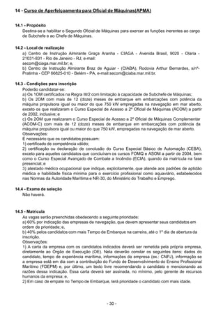 - 30 - 
14 - Curso de Aperfeiçoamento para Oficial de Máquinas(APMA)
 
 
 
14.1 - Propósito
Destina-se a habilitar o Segundo Oficial de Máquinas para exercer as funções inerentes ao cargo
de Subchefe e ao Chefe de Máquinas.
 
 
14.2 - Local de realização
a) Centro de Instrução Almirante Graça Aranha - CIAGA - Avenida Brasil, 9020 - Olaria -
21031-831 - Rio de Janeiro - RJ, e-mail:
secom@ciaga.mar.mil.br; e,
b) Centro de Instrução Almirante Braz de Aguiar - (CIABA), Rodovia Arthur Bernardes, s/nº-
Pratinha - CEP 66825-010 - Belém - PA, e-mail:secom@ciaba.mar.mil.br.
 
 
14.3 - Condições para inscrição
Poderão candidatar-se:
a) Os 1OM certificados na Regra III/2 com limitação à capacidade de Subchefe de Máquinas;
b) Os 2OM com mais de 12 (doze) meses de embarque em embarcações com potência da
máquina propulsora igual ou maior do que 750 kW empregadas na navegação em mar aberto,
exceto os que realizaram o Curso Especial de Acesso a 2º Oficial de Máquinas (ACOM) a partir
de 2002, inclusive; e
c) Os 2OM que realizaram o Curso Especial de Acesso a 2º Oficial de Máquinas Complementar
(ACOM-C) com mais de 12 (doze) meses de embarque em embarcações com potência da
máquina propulsora igual ou maior do que 750 kW, empregadas na navegação de mar aberto.
Observações:
É necessário que os candidatos possuam:
1) certificado de competência válido;
2) certificação ou declaração de conclusão do Curso Especial Básico de Automação (CEBA),
exceto para aqueles candidatos que concluíram os cursos FOMQ e ASOM a partir de 2004, bem
como o Curso Especial Avançado de Combate a Incêndio (ECIA), quando da matrícula na fase
presencial; e
3) atestado médico ocupacional que indique, explicitamente, que atende aos padrões de aptidão
médica e habilidade física mínima para o exercício profissional como aquaviário, estabelecidos
nas Normas da Autoridade Marítima e NR-30, do Ministério do Trabalho e Emprego.
 
 
14.4 - Exame de seleção
Não haverá.
 
 
 
14.5 - Matrícula
As vagas serão preenchidas obedecendo a seguinte prioridade:
a) 60% por indicação das empresas de navegação, que devem apresentar seus candidatos em
ordem de prioridade; e,
b) 40% pelos candidatos com mais Tempo de Embarque na carreira, até o 1º dia de abertura da
inscrição.
Observações:
1) A carta da empresa com os candidatos indicados deverá ser remetida pela própria empresa,
diretamente ao Órgão de Execução (OE). Nela deverão constar os seguintes itens: dados do
candidato, tempo de experiência marítima, informações da empresa (ex.: CNPJ), informação se
a empresa está em dia com a contribuição do Fundo de Desenvolvimento do Ensino Profissional
Marítimo (FDEPM) e, por último, um texto livre recomendando o candidato e mencionando as
razões dessa indicação. Essa carta deverá ser assinada, no mínimo, pelo gerente de recursos
humanos da empresa; e,
2) Em caso de empate no Tempo de Embarque, terá prioridade o candidato com mais idade.
 