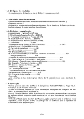 - 31 - 
14.6 - Divulgação dos resultados
Os resultados serão divulgados no site do CIAGA (www.ciaga.mar.mil.br).
 
 
 
14.7 - Facilidades oferecidas aos alunos
a) Material de ensino (na fase a distância o material estará disponível na INTERNET);
b) Merenda escolar; e,
c) Alojamento para os residentes fora das cidades do Rio de Janeiro ou de Belém, conforme o
local de realização do curso, caso haja disponibilidade.
 
 
14.8 - Disciplinas e cargas horárias
PRIMEIRA FASE - ENSINO À DISTÂNCIA
I - Metodologia de Pesquisa Científica ...20 DIAS
II - Técnicas de Treinamento de Pessoal ..20 DIAS
III - Direito do Trabalho Marítimo .......30 DIAS
IV - Direito Comercial Marítimo Comercial.30 DIAS
V - Estabilidade .........................30 DIAS
VI - Gerenciamento e logística do transporte marítimo..................................20 DIAS
SEGUNDA FASE - ENSINO PRESENCIAL
VI - Termodinâmica Aplicada ................. 32H
VII - Hidromecânica ......................... 52H
VIII - Ensaio de Materiais .................. 30H
IX - Gerenciamento de Máquinas Marítimas e Sistemas Associados ......................... 80H
X - Refrigeração Aplicada ................... 22H
XI - Análise de Performance de Máquinas (Simulador) ................................. 40H
XII - Gerenciamento de Combustíveis e Lubrificantes ............................... 20H
XIII - Vibração e Ressonância em Máquinas e Estrutura ................................... 30H
XIV - Inspeções Periódicas em Navios......... 20H
XV - Sistemas Elétricos Marítimos............ 52H
XVI Eletrônica Digital ...................... 34H
XVII - Automação Avançada ................... 40H
XVIII - Gerenciamento e Técnicas de Manutenção30H
XIX - Construção e Reparo Naval ............. 32H
XX - Orientação de Monografia................ 18H
Observação:
Após a inscrição o aluno terá um prazo máximo de 18 (dezoito) meses para a conclusão do
Curso.
 
 
14.9 - Certificação
O aluno aprovado receberá o Certificado de Competência Modelo DPC-1031, na Regra III/2,da
Convenção STCW-78, como emendada:
a) como Subchefe de Máquinas (SCM) de embarcações empregadas na navegação em mar
aberto, de qualquer potência propulsora; ou
b) como Chefe de Máquinas (CHM) de embarcações empregadas na navegação em mar aberto,
de qualquer potência propulsora, desde que comprove três anos de embarque como Oficial de
Máquinas.
O Oficial certificado como Subchefe de Máquinas, após cumprir um ano de embarque nessa
capacidade, poderá requerer à DPC a substituição de seu certificado para a capacidade de
Chefe de Máquinas, Regra III/2 plena.
 