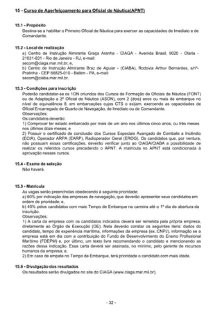 - 32 - 
15 - Curso de Aperfeiçoamento para Oficial de Náutica(APNT)
 
 
 
15.1 - Propósito
Destina-se a habilitar o Primeiro Oficial de Náutica para exercer as capacidades de Imediato e de
Comandante.
 
 
15.2 - Local de realização
a) Centro de Instrução Almirante Graça Aranha - CIAGA - Avenida Brasil, 9020 - Olaria -
21031-831 - Rio de Janeiro - RJ, e-mail:
secom@ciaga.mar.mil.br; e,
b) Centro de Instrução Almirante Braz de Aguiar - (CIABA), Rodovia Arthur Bernardes, s/nº-
Pratinha - CEP 66825-010 - Belém - PA, e-mail:
secom@ciaba.mar.mil.br.
 
 
15.3 - Condições para inscrição
Poderão candidatar-se os 1ON oriundos dos Cursos de Formação de Oficiais de Náutica (FONT)
ou de Adaptação a 2º Oficial de Náutica (ASON), com 2 (dois) anos ou mais de embarque no
nível de equivalência 8, em embarcações cujos CTS o exijam, exercendo as capacidades de
Oficial Encarregado de Quarto de Navegação, de Imediato ou de Comandante.
Observações:
Os candidatos deverão:
1) Comprovar ter estado embarcado por mais de um ano nos últimos cinco anos, ou três meses
nos últimos doze meses; e
2) Possuir o certificado de conclusão dos Cursos Especiais Avançado de Combate a Incêndio
(ECIA), Operador ARPA (EARP), Radioperador Geral (EROG). Os candidatos que, por ventura,
não possuam essas certificações, deverão verificar junto ao CIAGA/CIABA a possibilidade de
realizar os referidos cursos precedendo o APNT. A matrícula no APNT está condicionada à
aprovação nesses cursos.
 
 
15.4 - Exame de seleção
Não haverá.
 
 
 
15.5 - Matrícula
As vagas serão preenchidas obedecendo à seguinte prioridade:
a) 60% por indicação das empresas de navegação, que deverão apresentar seus candidatos em
ordem de prioridade; e,
b) 40% pelos candidatos com mais Tempo de Embarque na carreira até o 1º dia de abertura da
inscrição.
Observações:
1) A carta da empresa com os candidatos indicados deverá ser remetida pela própria empresa,
diretamente ao Órgão de Execução (OE). Nela deverão constar os seguintes itens: dados do
candidato, tempo de experiência marítima, informações da empresa (ex.:CNPJ), informação se a
empresa está em dia com a contribuição do Fundo de Desenvolvimento do Ensino Profissional
Marítimo (FDEPM) e, por último, um texto livre recomendando o candidato e mencionando as
razões dessa indicação. Essa carta deverá ser assinada, no mínimo, pelo gerente de recursos
humanos da empresa; e,
2) Em caso de empate no Tempo de Embarque, terá prioridade o candidato com mais idade.
 
 
15.6 - Divulgação dos resultados
Os resultados serão divulgados no site do CIAGA (www.ciaga.mar.mil.br).
 