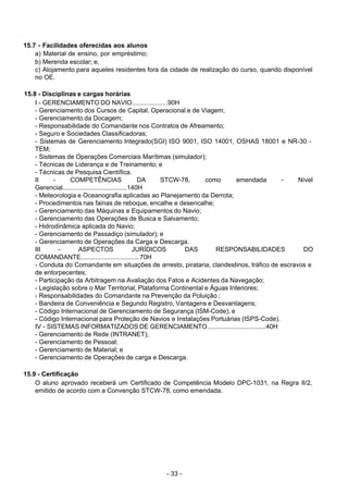 - 33 - 
15.7 - Facilidades oferecidas aos alunos
a) Material de ensino, por empréstimo;
b) Merenda escolar; e,
c) Alojamento para aqueles residentes fora da cidade de realização do curso, quando disponível
no OE.
 
 
15.8 - Disciplinas e cargas horárias
I - GERENCIAMENTO DO NAVIO....................90H
- Gerenciamento dos Cursos de Capital, Operacional e de Viagem;
- Gerenciamento da Docagem;
- Responsabilidade do Comandante nos Contratos de Afreamento;
- Seguro e Sociedades Classificadoras;
- Sistemas de Gerenciamento Integrado(SGI) ISO 9001, ISO 14001, OSHAS 18001 e NR-30 -
TEM;
- Sistemas de Operações Comerciais Marítimas (simulador);
- Técnicas de Liderança e de Treinamento; e
- Técnicas de Pesquisa Científica.
II - COMPETÊNCIAS DA STCW-78, como emendada - Nível
Gerencial....................................140H
- Meteorologia e Oceanografia aplicadas ao Planejamento da Derrota;
- Procedimentos nas fainas de reboque, encalhe e desencalhe;
- Gerenciamento das Máquinas e Equipamentos do Navio;
- Gerenciamento das Operações de Busca e Salvamento;
- Hidrodinâmica aplicada do Navio;
- Gerenciamento de Passadiço (simulador); e
- Gerenciamento de Operações da Carga e Descarga.
III - ASPECTOS JURÍDICOS DAS RESPONSABILIDADES DO
COMANDANTE.................................70H
- Conduta do Comandante em situações de arresto, pirataria, clandestinos, tráfico de escravos e
de entorpecentes;
- Participação da Arbitragem na Avaliação dos Fatos e Acidentes da Navegação;
- Legislação sobre o Mar Territorial, Plataforma Continental e Águas Interiores;
- Responsabilidades do Comandante na Prevenção da Poluição ;
- Bandeira de Conveniência e Segundo Registro, Vantagens e Desvantagens;
- Código Internacional de Gerenciamento de Segurança (ISM-Code); e
- Código Internacional para Proteção de Navios e Instalações Portuárias (ISPS-Code).
IV - SISTEMAS INFORMATIZADOS DE GERENCIAMENTO.................................40H
- Gerenciamento de Rede (INTRANET);
- Gerenciamento de Pessoal;
- Gerenciamento de Material; e
- Gerenciamento de Operações de carga e Descarga.
 
 
15.9 - Certificação
O aluno aprovado receberá um Certificado de Competência Modelo DPC-1031, na Regra II/2,
emitido de acordo com a Convenção STCW-78, como emendada.
 