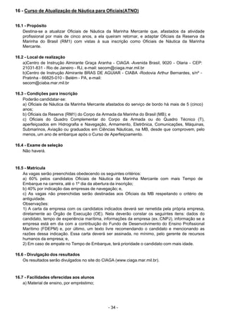 - 34 - 
16 - Curso de Atualização de Náutica para Oficiais(ATNO)
 
 
 
16.1 - Propósito
Destina-se a atualizar Oficiais de Náutica da Marinha Mercante que, afastados da atividade
profissional por mais de cinco anos, a ela queiram retornar, e adaptar Oficiais da Reserva da
Marinha do Brasil (RM1) com vistas à sua inscrição como Oficiais de Náutica da Marinha
Mercante.
 
 
16.2 - Local de realização
a)Centro de Instrução Almirante Graça Aranha - CIAGA -Avenida Brasil, 9020 - Olaria - CEP:
21031-831 - Rio de Janeiro - RJ, e-mail: secom@ciaga.mar.mil.br
b)Centro de Instrução Almirante BRAS DE AGUIAR - CIABA -Rodovia Arthur Bernardes, s/nº -
Pratinha - 66825-010 - Belém - PA, e-mail:
secom@ciaba.mar.mil.br
 
 
16.3 - Condições para inscrição
Poderão candidatar-se:
a) Oficiais de Náutica da Marinha Mercante afastados do serviço de bordo há mais de 5 (cinco)
anos;
b) Oficiais da Reserva (RM1) do Corpo da Armada da Marinha do Brasil (MB); e
c) Oficiais do Quadro Complementar do Corpo da Armada ou do Quadro Técnico (T),
aperfeiçoados em Hidrografia e Navegação, Armamento, Eletrônica, Comunicações, Máquinas,
Submarinos, Aviação ou graduados em Ciências Náuticas, na MB, desde que comprovem, pelo
menos, um ano de embarque após o Curso de Aperfeiçoamento.
 
 
16.4 - Exame de seleção
Não haverá.
 
 
 
16.5 - Matrícula
As vagas serão preenchidas obedecendo os seguintes critérios:
a) 60% pelos candidatos Oficiais de Náutica da Marinha Mercante com mais Tempo de
Embarque na carreira, até o 1º dia da abertura da inscrição;
b) 40% por indicação das empresas de navegação; e,
c) As vagas não preenchidas serão destinadas aos Oficiais da MB respeitando o critério de
antiguidade.
Observações:
1) A carta da empresa com os candidatos indicados deverá ser remetida pela própria empresa,
diretamente ao Órgão de Execução (OE). Nela deverão constar os seguintes itens: dados do
candidato, tempo de experiência marítima, informações da empresa (ex.:CNPJ), informação se a
empresa está em dia com a contribuição do Fundo de Desenvolvimento do Ensino Profissional
Marítimo (FDEPM) e, por último, um texto livre recomendando o candidato e mencionando as
razões dessa indicação. Essa carta deverá ser assinada, no mínimo, pelo gerente de recursos
humanos da empresa; e,
2) Em caso de empate no Tempo de Embarque, terá prioridade o candidato com mais idade.
 
 
16.6 - Divulgação dos resultados
Os resultados serão divulgados no site do CIAGA (www.ciaga.mar.mil.br).
 
 
 
16.7 - Facilidades oferecidas aos alunos
a) Material de ensino, por empréstimo;
 