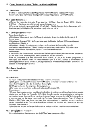 - 36 - 
17 - Curso de Atualização de Oficiais de Máquinas(ATOM)
 
 
 
17.1 - Propósito
Destina-se a atualizar Oficiais de Máquinas da Marinha Mercante e adaptar Oficiais da
Reserva (RM1) da Marinha do Brasil para Oficiais de Máquinas da Marinha Mercante.
 
 
17.2 - Local de realização
a)Centro de Instrução Almirante Graça Aranha - CIAGA - Avenida Brasil, 9020 - Olaria -
21031-831 - Rio de Janeiro - RJ, e-mail: secom@ciaga.com.br
b)Centro de Instrução Almirante BRAS DE AGUIAR - CIABA -Rodovia Arthur Bernardes, s/nº -
Pratinha- 66825-010-Belém- PA, e-mail:secom@ciaba.mar.mil.br
 
 
17.3 - Condições para inscrição
Poderão candidatar-se:
a) Oficiais de Máquinas da Marinha Mercante afastados do serviço de bordo há mais de 5
(cinco) anos;
b) Oficiais da Reserva (RM1) do Corpo da Armada da Marinha do Brasil (MB), aperfeiçoados
em Máquinas (CAMO); e,
c) Oficiais do Quadro Complementar do Corpo da Armada ou do Quadro Técnico (T),
aperfeiçoados em Máquinas (CAMO), desde que comprovem, pelo menos, 2 (dois) anos de
embarque em função de máquinas, após o Curso de Aperfeiçoamento.
Observações:
É necessário que os candidatos possuam os Cursos Especiais Avançado de Combate a Incêndio
(ECIA) e de Oficial de Proteção do Navio (EOPN), ou o que o substituir.
Para os candidatos que não possuírem esses cursos, o CIAGA ou CIABA programará a
realização dos mesmos antes ou imediatamente após o ATOM, ficando o recebimento da
certificação atrelado à sua conclusão, situação essa que deverá ser esclarecida e confirmada por
ocasião da inscrição para o curso.
 
 
17.4 - Exame de seleção
Não haverá.
 
 
 
17.5 - Matrícula
As vagas serão preenchidas obedecendo-se a seguinte prioridade:
a) 60% pelos candidatos Oficiais da Marinha Mercante com mais Tempo de Embarque na
respectiva Categoria, até o dia da abertura da inscrição;
b) 40% por indicação das empresas de navegação; e,
c) As vagas não preenchidas serão destinadas aos Oficiais da MB.
Observações:
1)A carta da empresa com os candidatos iondicados, deverá ser remetida pela própria empresa,
diretamente ao Órgão de Execução (OE). Nela deverão constar os seguintes itens: dados dos
candidatos, tempo de experiência marítima, informações da empresa (ex.:CNPJ), informação se
a empresa está em dia com a contribuição do Fundo de Desenvolvimento do Ensino Profissional
Marítimo (FDEPM) e, por último, um texto livre recomendando o candidato e mencionando as
razões dessa indicação. Essa carta deverá ser assinada, no mínimo, pelo gerente de recursos
humanos da empresa; e,
2) Em caso de empate no Tempo de Embarque, terá prioridade o candidato com mais idade.
 
 
17.6 - Divulgação dos resultados
Os resultados serão divulgados no site do CIAGA (www.ciaga.mar.mil.br).
 