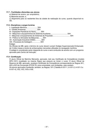 - 37 - 
17.7 - Facilidades oferecidas aos alunos
a) Material de ensino, por empréstimo;
b) Merenda escolar, e,
c) Alojamento para os residentes fora da cidade de realização do curso, quando disponível no
OE.
 
 
17.8 - Disciplinas e cargas horárias
I - Legislação Marítima...................... 30H
II - Gestão Ambiental........................ 30H
III - Inspeções Periódicas do Navio.......... 30H
IV - Máquinas e Equipamentos de Sistemas Auxiliares................................... 30H
V - Máquinas e Equipamentos de Sistemas de Propulsão.................................... 30H
VI - Prática no Simulador de Máquinas........ 30H
VII - Automação Industrial (CEBA)............ 30H
VIII - Processos de Soldagem................. 30H
Estágio
Os Oficiais da MB, após o término do curso devem cumprir Estágio Supervisionado Embarcado
de 3 (três) meses a bordo de embarcações mercantes utilizadas na navegação marítima.
O estágio é considerado parte integrante do curso e será conduzido de acordo com um programa
aprovado pelo Centro de Instrução.
 
 
17.9 - Certificação
O aluno Oficial da Marinha Mercante, aprovado, terá seu Certificado de Competência (modelo
DPC-1031) revalidado na mesma Regra que possuía ao iniciar o curso. O aluno Oficial da
Reserva da MB, aprovado, receberá Certificado de Competência correspondente às Regras III/1,
III/2 e III/3 da Convenção STCW-78, como emendada, com limitações, caso existam.
Os alunos aprovados receberão, também, as Regras: VI/1 (Tabelas A-VI/1-1, A-VI/1-2, A-VI/1-3 e
A-VI/1-4), VI/2, VI/3, VI/5 e VI/6.
 