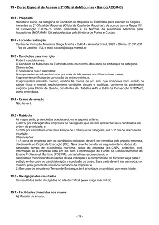 - 39 - 
19 - Curso Especial de Acesso a 2º Oficial de Máquinas - Básico(ACOM-B)
 
 
 
19.1 - Propósito
Habilitar o aluno, da categoria de Condutor de Máquinas ou Eletricista, para exercer as funções
inerentes ao 2° Oficial de Máquinas (Oficial de Quarto de Máquinas), de acordo com a Regra III/1
da Convenção STCW-78, como emendada, e as Normas da Autoridade Marítima para
Aquaviários (NORMAM-13), estabelecidas pela Diretoria de Portos e Costas.
 
 
19.2 - Local de realização
Centro de Instrução Almirante Graça Aranha - CIAGA - Avenida Brasil, 9020 - Olaria - 21031-831
- Rio de Janeiro - RJ, e-mail: secom@ciaga.mar.mil.br
 
 
19.3 - Condições para inscrição
Poderá candidatar-se:
O Condutor de Máquinas ou Eletricista com, no mínimo, dois anos de embarque na categoria.
Observações:
É necessário que o candidato:
I)comprove ter estado embarcado por mais de três meses nos últimos doze meses;
II)apresente certificado de conclusão do ensino médio; e,
III)apresentem atestado médico, emitido há menos de um ano, que comprove bom estado de
saúde física e mental, explicitamente condições visuais e auditivas, conforme os parâmetros
exigidos para Oficial de Quarto, constantes das Tabelas A-I/9 e B-I/9 da Convenção STCW-78,
como emendada.
 
 
19.4 - Exame de seleção
Não haverá.
 
 
 
19.5 - Matrícula
As vagas serão preenchidas obedecendo-se o seguinte critério:
a) 80 % por indicação das empresas de navegação, que devem apresentar seus candidatos em
ordem de prioridade; e,
b) 20% por candidatos com mais Tempo de Embarque na Categoria, até o 1º dia de abertura da
inscrição.
Observações:
1) A carta da empresa com os candidatos indicados, deverá ser remetida pela própria empresa,
diretamente ao Órgão de Execução (OE). Nela deverão constar os seguintes itens: dados do
candidato, tempo de experiência marítima, dados da empresa (ex.:CNPJ, endereço, etc),
informação se a empresa está em dia com a contribuição do Fundo de Desenvolvimento do
Ensino Profissional Marítimo (FDEPM), um texto livre recomendando o
candidato e mencionando as razões dessa indicação e o compromisso de fornecer vaga para o
estágio embarcado ao candidato após a conclusão do curso. Essa carta deverá ser assinada, no
mínimo, pelo gerente de recursos humanos da empresa; e
2) Em caso de empate no Tempo de Embarque, terá prioridade o candidato com mais idade.
 
 
19.6 - Divulgação dos resultados
Os resultados serão divulgados no site do CIAGA (www.ciaga.mar.mil.br).
 
 
 
19.7 - Facilidades oferecidas aos alunos
A) Material de ensino;
 