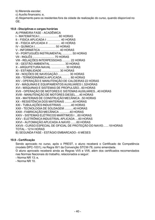- 40 - 
b) Merenda escolar;
c) Auxílio financeiro; e,
d) Alojamento para os residentes fora da cidade de realização do curso, quando disponível no
OE.
 
 
19.8 - Disciplinas e cargas horárias
A) PRIMEIRA FASE - ACADÊMICA
I - MATEMÁTICA I........................ 80 HORAS
II - FISICA APLICADA I ................. 40 HORAS
III - FISICA APLICADA II ............... 40 HORAS
IV - QUÍMICA I.......................... 50 HORAS
V - INFORMÁTICA ........................ 40 HORAS
VI - PORTUGUÊS INSTRUMENTAL ............ 50 HORAS
VII - INGLÊS ........................... 70 HORAS
VIII - RELAÇÕES INTERPESSOAIS .......... 22 HORAS
IX - GESTÃO AMBIENTAL .................. 30 HORAS
X - ARQUITETURA NAVAL .................. 30 HORAS
XI - ESTABILIDADE ...................... 30 HORAS
XII - NOÇÕES DE NAVEGAÇÃO .............. 30 HORAS
XIII - TERMODINÂMICA APLICADA....... ... 80 HORAS
XIV - OPERAÇÃO E MANUTENÇÃO DE CALDEIRAS 22 HORAS
XV - MÁQUINAS E EQUIPAMENTOS AUXILIARES I..52HORAS
XVI - MÁQUINAS E SISTEMAS DE PROPULSÃO...60 HORAS
XVII - OPERAÇÃO DE MOTORES E SISTEMAS AUXILIARES...40 HORAS
XVIII - MANUTENÇÃO DE MOTORES DIESEL.....40 HORAS
XIX - MATERIAIS DE CONSTRUÇÃO MECÂNICA ..50 HORAS
XX - RESISTÊNCIA DOS MATERIAIS ..........40 HORAS
XXI - TUBULAÇÕES INDUSTRIAIS ............40 HORAS
XXII - TECNOLOGIA DE SOLDAGEM ...........40 HORAS
XXIII - FABRICAÇÃO MECÂNICA .............40 HORAS
XXIV - SISTEMAS ELÉTRICOS MARÍTIMOS I ...60 HORAS
XXV - ELETRÔNICA INDUSTRIAL APLICADA ....60 HORAS
XXVI - AUTOMAÇÃO APLICADA A NAVIO .......60 HORAS
XXVII - CURSO ESPECIAL DE OFICIAL DE PROTEÇÃO DO NAVIO.......18 HORAS
TOTAL - 1214 HORAS
B) SEGUNDA FASE - ESTÁGIO EMBARCADO - 6 MESES
 
 
19.9 - Certificação
Sendo aprovado no curso, após o PREST, o aluno receberá o Certificado de Competência
(modelo DPC-1031), na Regra III/1 da Convenção STCW-78, como emendada.
O aluno aprovado receberá ainda as Regras VI/5 e VI/6, além dos certificados recomendados
nas Normas Nacionais do trabalho, relacionados a seguir:
- Norma NR 13; e,
- Norma NR 10.
 