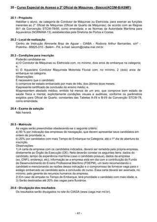 - 41 - 
20 - Curso Especial de Acesso a 2º Oficial de Máquinas - Básico(ACOM-B/ASMF)
 
 
 
20.1 - Propósito
Habilitar o aluno, da categoria de Condutor de Máquinas ou Eletricista, para exercer as funções
inerentes ao 2° Oficial de Máquinas (Oficial de Quarto de Máquinas), de acordo com as Regras
III/1 da Convenção STCW-78/95, como emendada, e as Normas da Autoridade Marítima para
Aquaviários (NORMAM-13), estabelecidas pela Diretoria de Portos e Costas.
 
 
20.2 - Local de realização
Centro de Instrução Almirante Braz de Aguiar - CIABA - Rodovia Arthur Bernardes, s/nº -
Pratinha - 66825-010 - Belém - PA, e-mail: secom@ciaba.mar.mil.br.
 
 
20.3 - Condições para inscrição
Poderão candidatar-se:
a) O Condutor de Máquinas ou Eletricista com, no mínimo, dois anos de embarque na categoria;
e,
b) O Aquaviário Condutor Maquinista Motorista Fluvial com, no mínimo, 2 (dois) anos de
embarque na categoria.
Observações:
É necessário que o candidato:
I) comprove ter estado embarcado por mais de três, dos últimos doze meses;
II)apresente certificado de conclusão do ensino médio; e,
III)apresentem atestado médico, emitido há menos de um ano, que comprove bom estado de
saúde física e mental, explicitamente condições visuais e auditivas, conforme os parâmetros
exigidos para Oficial de Quarto, constantes das Tabelas A-I/9 e B-I/9 da Convenção STCW-78,
como emendada.
 
 
20.4 - Exame de seleção
Não haverá.
 
 
 
20.5 - Matrícula
As vagas serão preenchidas obedecendo-se o seguinte critério:
a) 80 % por indicação das empresas de navegação, que devem apresentar seus candidatos em
ordem de prioridade; e,
b) 20% por candidatos com mais Tempo de Embarque na Categoria, até o 1º dia de abertura da
inscrição.
Observações:
1) A carta da empresa com os candidatos indicados, deverá ser remetida pela própria empresa,
diretamente ao Órgão de Execução (OE). Nela deverão constar os seguintes itens: dados do
candidato, tempo de experiência marítima (caso o candidato possua), dados da empresa
(ex.:CNPJ, endereço, etc), informação se a empresa está em dia com a contribuição do Fundo
de Desenvolvimento do Ensino Profissional Marítimo (FDEPM), um texto recomendando o
candidato e mencionando as razões dessa indicação e o compromisso de fornecer vaga para o
estágio embarcado ao candidato após a conclusão do curso. Essa carta deverá ser assinada, no
mínimo, pelo gerente de recursos humanos da empresa;
2) Em caso de empate no Tempo de Embarque, terá prioridade o candidato com mais idade; e,
3) Serão destinadas até 20% das vagas para fluviários.
 
 
20.6 - Divulgação dos resultados
Os resultados serão divulgados no site do CIAGA (www.ciaga.mar.mil.br).
 