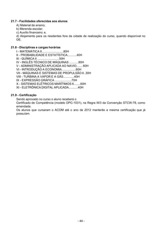 - 44 - 
21.7 - Facilidades oferecidas aos alunos
A) Material de ensino;
b) Merenda escolar;
c) Auxílio financeiro; e,
d) Alojamento para os residentes fora da cidade de realização do curso, quando disponível no
OE.
 
 
21.8 - Disciplinas e cargas horárias
I - MATEMÁTICA II..........................80H
II - PROBABILIDADE E ESTATÍSTICA...........40H
III - QUÍMICA II ..........................50H
IV - INGLÊS TÉCNICO DE MÁQUINAS ...........80H
V - ADMINISTRAÇÃO APLICADA AO NAVIO....... 60H
VI - INTRODUÇÃO A ECONOMIA.................60H
VII - MÁQUINAS E SISTEMAS DE PROPULSÃO II..30H
VIII - TURBINA A VAPOR E A GÁS.............40H
IX - EXPRESSÃO GRÁFICA ....................70H
X - SISTEMAS ELÉTRICOS MARÍTIMOS II........60H
XI - ELETRÔNICA DIGITAL APLICADA...........40H
 
21.9 - Certificação
Sendo aprovado no curso o aluno receberá o
Certificado de Competência (modelo DPC-1031), na Regra III/3 da Convenção STCW-78, como
emendada.
Os alunos que cursaram o ACOM até o ano de 2012 manterão a mesma certificação que já
possuíam.
 