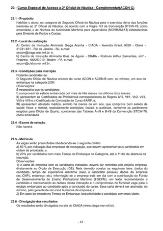 - 47 - 
23 - Curso Especial de Acesso a 2º Oficial de Náutica - Complementar(ACON-C)
 
 
 
23.1 - Propósito
Habilitar o aluno, na categoria de Segundo Oficial de Náutica para o exercício pleno das funções
inerentes ao 2º Oficial de Náutica, de acordo com a Regra II/3 da Convenção STCW-78, como
emendada, e as Normas da Autoridade Marítima para Aquaviários (NORMAM-13) estabelecidas
pela Diretoria de Portos e Costas.
 
 
23.2 - Local de realização
A) Centro de Instrução Almirante Graça Aranha - CIAGA - Avenida Brasil, 9020 - Olaria -
21031-831 - Rio de Janeiro - RJ, e-mail:
secom@ciaga.mar.mil.br; e,
b) Centro de Instrução Almirante Braz de Aguiar - CIABA - Rodovia Arthur Bernardes, s/nº -
Pratinha - 66825-010 - Belém - PA, e-mail:
secom@ciaba.mar.mil.br.
 
 
23.3 - Condições para inscrição
Poderão candidatar-se:
O Segundo Oficial de Náutica oriundo do curso ACON e ACON-B com, no mínimo, um ano de
embarque na categoria 2ON.
Observações:
É necessário que os candidatos:
I) comprovem ter estado embarcado por mais de três meses nos últimos doze meses;
II) apresentem os Certificados de Proficiência correspondentes às Regras IV/2, VI/1, VI/2, VI/3,
VI/5 e VI/6 e o Certificado de Conclusão do Curso EARP; e,
III) apresentem atestado médico, emitido há menos de um ano, que comprove bom estado de
saúde física e mental, explicitamente condições visuais e auditivas, conforme os parâmetros
exigidos para Oficial de Quarto, constantes das Tabelas A-I/9 e B-I/9 da Convenção STCW-78,
como emendada.
 
23.4 - Exame de seleção
Não haverá.
 
 
 
23.5 - Matrícula
As vagas serão preenchidas obedecendo-se o seguinte critério:
a) 80 % por indicação das empresas de navegação, que devem apresentar seus candidatos em
ordem de prioridade; e,
b) 20% por candidatos com mais Tempo de Embarque na Categoria, até o 1º dia de abertura da
inscrição.
Observações:
1) A carta da empresa com os candidatos indicados, deverá ser remetida pela própria empresa,
diretamente ao Órgão de Execução (OE). Nela deverão constar os seguintes itens: dados do
candidato, tempo de experiência marítima (caso o candidato possua), dados da empresa
(ex.:CNPJ, endereço, etc), informação se a empresa está em dia com a contribuição do Fundo
de Desenvolvimento do Ensino Profissional Marítimo (FDEPM), um texto recomendando o
candidato e mencionando as razões dessa indicação e o compromisso de fornecer vaga para o
estágio embarcado ao candidato após a conclusão do curso. Essa carta deverá ser assinada, no
mínimo, pelo gerente de recursos humanos da empresa; e
2) Em caso de empate no Tempo de Embarque, terá prioridade o candidato com mais idade.
 
 
23.6 - Divulgação dos resultados
Os resultados serão divulgados no site do CIAGA (www.ciaga.mar.mil.br).
 