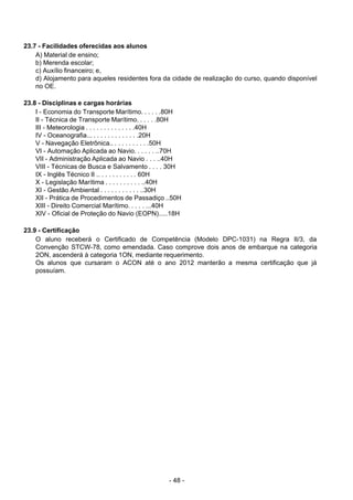 - 48 - 
23.7 - Facilidades oferecidas aos alunos
A) Material de ensino;
b) Merenda escolar;
c) Auxílio financeiro; e,
d) Alojamento para aqueles residentes fora da cidade de realização do curso, quando disponível
no OE.
 
 
23.8 - Disciplinas e cargas horárias
I - Economia do Transporte Marítimo. . . . . .80H
II - Técnica de Transporte Marítimo. . . . . .80H
III - Meteorologia . . . . . . . . . . . . . .40H
IV - Oceanografia... . . . . . . . . . . . . .20H
V - Navegação Eletrônica.. . . . . . . . . . .50H
VI - Automação Aplicada ao Navio. . . . . . ..70H
VII - Administração Aplicada ao Navio . . . ..40H
VIII - Técnicas de Busca e Salvamento . . . . 30H
IX - Inglês Técnico II .. . . . . . . . . . . 60H
X - Legislação Marítima . . . . . . . . . . ..40H
XI - Gestão Ambiental . . . . . . . . . . . ..30H
XII - Prática de Procedimentos de Passadiço ..50H
XIII - Direito Comercial Marítimo. . . . . ...40H
XIV - Oficial de Proteção do Navio (EOPN).....18H
 
 
23.9 - Certificação
O aluno receberá o Certificado de Competência (Modelo DPC-1031) na Regra II/3, da
Convenção STCW-78, como emendada. Caso comprove dois anos de embarque na categoria
2ON, ascenderá à categoria 1ON, mediante requerimento.
Os alunos que cursaram o ACON até o ano 2012 manterão a mesma certificação que já
possuíam.
 