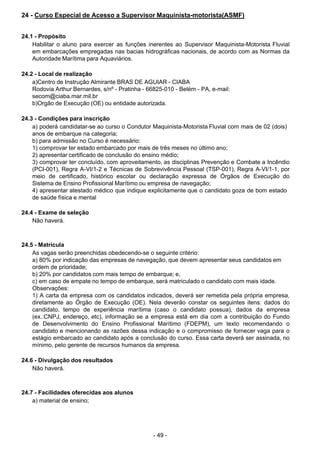 - 49 - 
24 - Curso Especial de Acesso a Supervisor Maquinista-motorista(ASMF)
 
 
 
24.1 - Propósito
Habilitar o aluno para exercer as funções inerentes ao Supervisor Maquinista-Motorista Fluvial
em embarcações empregadas nas bacias hidrográficas nacionais, de acordo com as Normas da
Autoridade Marítima para Aquaviários.
 
 
24.2 - Local de realização
a)Centro de Instrução Almirante BRAS DE AGUIAR - CIABA
Rodovia Arthur Bernardes, s/nº - Pratinha - 66825-010 - Belém - PA, e-mail:
secom@ciaba.mar.mil.br
b)Orgão de Execução (OE) ou entidade autorizada.
 
 
24.3 - Condições para inscrição
a) poderá candidatar-se ao curso o Condutor Maquinista-Motorista Fluvial com mais de 02 (dois)
anos de embarque na categoria;
b) para admissão no Curso é necessário:
1) comprovar ter estado embarcado por mais de três meses no último ano;
2) apresentar certificado de conclusão do ensino médio;
3) comprovar ter concluído, com aproveitamento, as disciplinas Prevenção e Combate a Incêndio
(PCI-001), Regra A-VI/1-2 e Técnicas de Sobrevivência Pessoal (TSP-001), Regra A-VI/1-1, por
meio de certificado, histórico escolar ou declaração expressa de Órgãos de Execução do
Sistema de Ensino Profissional Marítimo ou empresa de navegação;
4) apresentar atestado médico que indique explicitamente que o candidato goza de bom estado
de saúde física e mental
 
24.4 - Exame de seleção
Não haverá.
 
 
 
24.5 - Matrícula
As vagas serão preenchidas obedecendo-se o seguinte critério:
a) 80% por indicação das empresas de navegação, que devem apresentar seus candidatos em
ordem de prioridade;
b) 20% por candidatos com mais tempo de embarque; e,
c) em caso de empate no tempo de embarque, será matriculado o candidato com mais idade.
Observações:
1) A carta da empresa com os candidatos indicados, deverá ser remetida pela própria empresa,
diretamente ao Órgão de Execução (OE). Nela deverão constar os seguintes itens: dados do
candidato, tempo de experiência marítima (caso o candidato possua), dados da empresa
(ex.:CNPJ, endereço, etc), informação se a empresa está em dia com a contribuição do Fundo
de Desenvolvimento do Ensino Profissional Marítimo (FDEPM), um texto recomendando o
candidato e mencionando as razões dessa indicação e o compromisso de fornecer vaga para o
estágio embarcado ao candidato após a conclusão do curso. Essa carta deverá ser assinada, no
mínimo, pelo gerente de recursos humanos da empresa.
 
 
24.6 - Divulgação dos resultados
Não haverá.
 
 
 
24.7 - Facilidades oferecidas aos alunos
a) material de ensino;
 