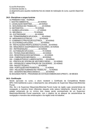 - 50 - 
b) auxílio-financeiro;
c) merenda escolar; e,
a) alojamento para aqueles residentes fora da cidade de realização do curso, quando disponível
no OE.
 
 
24.8 - Disciplinas e cargas horárias
A) PRIMEIRA FASE - TEÓRICA
I - GESTÃO AMBIENTAL...................24 HORAS
II - LEGISLAÇÃO MARÍTIMA...............26 HORAS
III - SEGURANÇA NO TRABALHO............25 HORAS
IV- MATEMÁTICA.........................70 HORAS
V - QUÍMICA APLICADA...................27 HORAS
VI - MECÂNICA..........................70 HORAS
VII - ELETRICIDADE....................60 HORAS
VIII - TERMODINÂMICA APLICADA..........60 HORAS
IX - MÁQUINAS ELÉTRICAS................50 HORAS
X - COMANDO E PROTEÇÃO ELÉTRICA........30 HORAS
XI - ELETRONICA APLICADA.................50 HORAS
XII - INSTALAÇÕES PROPULSORAS FLUVIAIS....50 HORAS
XIII - MÁQUINAS E EQUIPAMENTOS AUXILIARES..40 HORAS
XIV - REFRIGERAÇÃO.......................30 HORAS
XV - AUTOMAÇÃO APLICADA...................70 HORAS
XVI - TECNOLOGIA MECÂNICA.................30 HORAS
XVII - RESISTENCIA DOS MATERIAIS..........30 HORAS
XVIII - FABRICAÇÃO MECÂNICA...............80 HORAS
XIX - COMBUSTÍVEIS E LUBRIFICANTES.......30 HORAS
XX - PRÁTICA DE OFICINA DE MOTORES DIESEL.......30 HORAS
XXI - OPERAÇÃO E MANUTENÇÃO DE CALDEIRAS....30 HORAS
XXII - INGLÊS TÉCNICO....................50 HORAS
XXIII - PORTUGUÊS INSTRUMENTAL............15 HORAS
XXIV - RELAÇÕES HUMANAS NO TRABALHO .....15 HORAS
XXV - DESENHO MECÂNICO BÁSICO.............40 HORAS
B) SEGUNDA PARTE - PROGRAMA DE ESTÁGIO EMBARCADO (PREST) - 06 MESES
 
 
24.9 - Certificação
Sendo aprovado no curso, o aluno receberá o Certificado de Competência Modelo
DPC-1034,habilitando-o para o desempenho das atribuições de Supervisor Maquinista-Motorista
Fluvial.
Obs. Se o de Supervisor Maquinista-Motorista Fluvial mudar de região cujas características de
navegação e manobra forem diferentes daquela onde esteve trabalhando, Deverá fazer um
estágio embarcado de no mínimo dois meses sendo acompanhado de um Supervisor
Maquinista-Motorista Fluvial experiente, com o objetivo de se adequar às características de
navegação e manobra das embarcações e da região onde irá trabalhar.
 