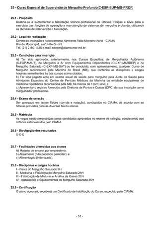 - 51 - 
25 - Curso Especial de Supervisão de Mergulho Profundo(C-ESP-SUP-MG-PROF)
 
 
 
25.1 - Propósito
Destina-se a suplementar a habilitação técnico-profissional de Oficiais, Praças e Civis para o
exercício das funções de operação e manutenção de sistemas de mergulho profundo, utilizando
as técnicas de Intervenção e Saturação.
 
 
25.2 - Local de realização
Centro de Instrução e Adestramento Almirante Áttila Monteiro Aché - CIAMA
Ilha do Mocanguê, s/nº, Niterói - RJ
Tel. (21) 2189-1385 e-mail: secom@ciama.mar.mil.br
 
 
25.3 - Condições para inscrição
A) Ter sido aprovado, anteriormente, nos Cursos Expeditos: de Mergulhador Autônomo
(C-EXP-MAUT), de Mergulho a Ar com Equipamentos Dependentes (C-EXP-MARDEP) e de
Mergulho Saturado (C-EXP-MG-SAT) ou ter concluído, com aproveitamento, qualquer Curso de
Mergulho reconhecido pela Marinha do Brasil (MB), que contenha as disciplinas e cargas
horárias semelhantes às dos cursos acima citados;
b) Ter sido julgado apto em exame anual de saúde para mergulho pela Junta de Saúde para
Atividades Especiais do Centro de Perícias Médicas da Marinha ou entidade equivalente de
medicina hiperbárica reconhecida pela MB, há menos de 1 (um) ano; e
c) Apresentar o registro fornecido pela Diretoria de Portos e Costas (DPC) da sua inscrição como
mergulhador profissional.
 
 
25.4 - Exame de seleção
Ser aprovado em testes físicos (corrida e natação), conduzidos no CIAMA, de acordo com as
tabelas previstas para as diversas faixas etárias.
 
 
25.5 - Matrícula
As vagas serão preenchidas pelos candidatos aprovados no exame de seleção, obedecendo aos
critérios estabelecidos pelo CIAMA.
 
 
25.6 - Divulgação dos resultados
X-X-X
 
 
 
25.7 - Facilidades oferecidas aos alunos
A) Material de ensino, por empréstimo;
b) Alojamento (não podendo pernoitar); e
c) Alimentação (indenizada).
 
 
25.8 - Disciplinas e cargas horárias
I - Física do Mergulho Saturado 8H
II - Medicina e Fisiologia do Mergulho Saturado 24H
III - Fabricação de Misturas e Análise de Gases 21H
IV - Instalações e Equipamentos de Mergulho Saturado 35H
 
 
25.9 - Certificação
O aluno aprovado receberá um Certificado de habilitação do Curso, expedido pelo CIAMA.
 