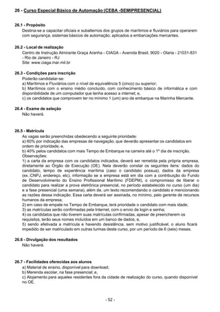 - 52 - 
26 - Curso Especial Básico de Automação (CEBA -SEMIPRESENCIAL)
 
 
 
26.1 - Propósito
Destina-se a capacitar oficiais e subalternos dos grupos de marítimos e fluviários para operarem
com segurança, sistemas básicos de automação, aplicados a embarcações mercantes.
 
 
26.2 - Local de realização
Centro de Instrução Almirante Graça Aranha - CIAGA - Avenida Brasil, 9020 - Olaria - 21031-831
- Rio de Janeiro - RJ
Site: www.ciaga.mar.mil.br
 
 
26.3 - Condições para inscrição
Poderão candidatar-se:
a) Marítimos e Fluviários com o nível de equivalência 5 (cinco) ou superior;
b) Marítimos com o ensino médio concluído, com conhecimento básico de informática e com
disponibilidade de um computador que tenha acesso a internet; e,
c) os candidatos que comprovem ter no mínimo 1 (um) ano de embarque na Marinha Mercante.
 
 
26.4 - Exame de seleção
Não haverá.
 
 
 
26.5 - Matrícula
As vagas serão preenchidas obedecendo a seguinte prioridade:
a) 60% por indicação das empresas de navegação, que deverão apresentar os candidatos em
ordem de prioridade; e,
b) 40% pelos candidatos com mais Tempo de Embarque na carreira até o 1º dia de inscrição.
Observações:
1) a carta da empresa com os candidatos indicados, deverá ser remetida pela própria empresa,
diretamente ao Órgão de Execução (OE). Nela deverão constar os seguintes itens: dados do
candidato, tempo de experiência marítima (caso o candidato possua), dados da empresa
(ex.:CNPJ, endereço, etc), informação se a empresa está em dia com a contribuição do Fundo
de Desenvolvimento do Ensino Profissional Marítimo (FDEPM), o compromisso de liberar o
candidato para realizar a prova eletrônica presencial, no período estabelecido no curso (um dia)
e a fase presencial (uma semana), além de, um texto recomendando o candidato e mencionando
as razões dessa indicação. Essa carta deverá ser assinada, no mínimo, pelo gerente de recursos
humanos da empresa;
2) em caso de empate no Tempo de Embarque, terá prioridade o candidato com mais idade;
3) as matrículas serão confirmadas pela Internet, com o envio de login e senha;
4) os candidatos que não tiverem suas matrículas confirmadas, apesar de preencherem os
requisitos, terão seus nomes incluídos em um banco de dados; e,
5) sendo efetivada a matrícula e havendo desistência, sem motivo justificável, o aluno ficará
impedido de ser matriculado em outras turmas deste curso, por um período de 6 (seis) meses.
 
 
26.6 - Divulgação dos resultados
Não haverá.
 
 
 
26.7 - Facilidades oferecidas aos alunos
a) Material de ensino, disponível para download;
b) Merenda escolar, na fase presencial; e,
c) Alojamento para aqueles residentes fora da cidade de realização do curso, quando disponível
no OE.
 