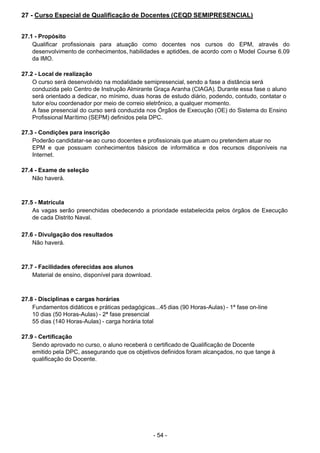 - 54 - 
27 - Curso Especial de Qualificação de Docentes (CEQD SEMIPRESENCIAL)
 
 
 
27.1 - Propósito
Qualificar profissionais para atuação como docentes nos cursos do EPM, através do
desenvolvimento de conhecimentos, habilidades e aptidões, de acordo com o Model Course 6.09
da IMO.
 
 
27.2 - Local de realização
O curso será desenvolvido na modalidade semipresencial, sendo a fase a distância será
conduzida pelo Centro de Instrução Almirante Graça Aranha (CIAGA). Durante essa fase o aluno
será orientado a dedicar, no mínimo, duas horas de estudo diário, podendo, contudo, contatar o
tutor e/ou coordenador por meio de correio eletrônico, a qualquer momento.
A fase presencial do curso será conduzida nos Órgãos de Execução (OE) do Sistema do Ensino
Profissional Marítimo (SEPM) definidos pela DPC.
 
 
27.3 - Condições para inscrição
Poderão candidatar-se ao curso docentes e profissionais que atuam ou pretendem atuar no
EPM e que possuam conhecimentos básicos de informática e dos recursos disponíveis na
Internet.
 
 
27.4 - Exame de seleção
Não haverá.
 
 
 
27.5 - Matrícula
As vagas serão preenchidas obedecendo a prioridade estabelecida pelos òrgãos de Execução
de cada Distrito Naval.
 
 
27.6 - Divulgação dos resultados
Não haverá.
 
 
 
27.7 - Facilidades oferecidas aos alunos
Material de ensino, disponível para download.
 
 
 
27.8 - Disciplinas e cargas horárias
Fundamentos didáticos e práticas pedagógicas...45 dias (90 Horas-Aulas) - 1ª fase on-line
10 dias (50 Horas-Aulas) - 2ª fase presencial
55 dias (140 Horas-Aulas) - carga horária total
 
 
27.9 - Certificação
Sendo aprovado no curso, o aluno receberá o certificado de Qualificação de Docente
emitido pela DPC, assegurando que os objetivos definidos foram alcançados, no que tange à
qualificação do Docente.
 