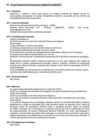 - 55 - 
28 - Curso Especial de Acesso para Capitão Fluvial(EACF)
 
 
 
28.1 - Propósito
Destina-se a habilitar o aluno para exercer as funções inerentes ao Capitão Fluvial em
embarcações empregadas nas bacias hidrográficas nacionais, de acordo com as Normas da
Autoridade Marítima para Aquaviários.
 
 
28.2 - Local de realização
a)Centro de Instrução Almirante Braz de Aguiar - CIABA
Rodovia Arthur Bernardes, s/nº - Pratinha - 66825-010 - Belém - PA, e-mail:
secom@ciaba.mar.mil.br
b)Orgão de Execução (OE) ou entidade autorizada.
 
 
28.3 - Condições para inscrição
Poderão candidatar-se:
Os Pilotos Fluviais com mais de 2 anos de embarque na categoria.
Observações :
1) para admissão no Curso é necessário:
I) embarque comprovado por mais de três meses no último ano;
II) apresentar certificado de conclusão do ensino médio;
III) comprovar ter concluído com aproveitamento as disciplinas relativa ao Curso Especial
Avançado de Combate a Incêndio (ECIA), por meio de
certificado, histórico escolar ou declaração expressa de OE do SEPM ou empresa de navegação;
e,
IV)apresentem atestado médico, emitido há menos de um ano, que comprove bom estado de
saúde física e mental, explicitamente condições visuais e auditivas, conforme os parâmetros
exigidos para Oficial de Quarto, constantes das Tabelas A-I/9 e B-I/9 da Convenção STCW-78,
como emendada.
2) Os candidatos que não possuírem o certificado do curso ECIA poderão ser inscritos, porém,
somente serão matriculados após a conclusão do referido curso.
 
28.4 - Exame de seleção
Não haverá.
 
 
 
28.5 - Matrícula
As vagas serão preenchidas obedecendo-se o seguinte critério:
a) 80% por indicação das empresas de navegação, que devem apresentar seus candidatos em
ordem de prioridade;
b) 20% por candidatos com mais tempo de embarque; e,
c) em caso de empate no tempo de embarque, será matriculado o candidato com mais idade.
Observações:
1) A carta da empresa com os candidatos indicados, deverá ser remetida pela própria empresa,
diretamente ao Órgão de Execução (OE). Nela deverão constar os seguintes itens: dados do
candidato, tempo de experiência marítima (caso o candidato possua), dados da empresa
(ex.:CNPJ, endereço, etc), informação se a empresa está em dia com a contribuição do Fundo
de Desenvolvimento do Ensino Profissional Marítimo (FDEPM), um texto recomendando o
candidato e mencionando as razões dessa indicação e o compromisso de fornecer vaga para o
estágio embarcado ao candidato após a conclusão do curso. Essa carta deverá ser assinada, no
mínimo, pelo gerente de recursos humanos da empresa.
 
 
28.6 - Divulgação dos resultados
Não haverá.
 