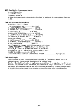 - 56 - 
28.7 - Facilidades oferecidas aos alunos
a) material de ensino;
b) auxílio-financeiro;
c) merenda escolar; e,
a) alojamento para aqueles residentes fora da cidade de realização do curso, quando disponível
no OE.
 
 
28.8 - Disciplinas e cargas horárias
a) PRIMEIRA FASE - TEÓRICA
I - GESTÃO AMBIENTAL................... 30 HORAS
II - LEGISLAÇÃO MARÍTIMA............... 40 HORAS
III - SEGURANÇA NO TRABALHO............ 20 HORAS
IV - MATEMÁTICA........................ 40 HORAS
V - INFORMÁTICA BÁSICA..................30 HORAS
VI - ADMINISTRAÇÃO GERENCIAL............40 HORAS
VII - NAVEGAÇÃO ELETRÔNICA........... 50 HORAS
VIII - ESTABILIDADE.................. 60 HORAS
IX - NAVEGAÇÃO FLUVIAL............... 40 HORAS
X - MANOBRA DA EMBARCAÇÃO............ 50 HORAS
XI - METEOROLOGIA.................... 30 HORAS
XII - TÉCNICAS DE TRANSPORTE DE CARGAS 60 HORAS XIII
- SISTEMAS ELÉTRICOS DE EMBARCAÇÕES40 HORAS XIV -
AUTOMAÇÃO APLICADA AS EMBARCAÇÕES 60 HORAS XV -
SISTEMAS DE PROPULSÃO E AUXILIARES 50 HORAS XVI -
INGLÊS TÉCNICO................... 40 HORAS
b) SEGUNDA FASE - ESTÁGIO EMBARCADO - PREST..............................03(três) meses
 
 
28.9 - Certificação
Sendo aprovado no curso, o aluno receberá o Certificado de Competência Modelo DPC-1034,
habilitando-o para o desempenho das atribuições de Capitão Fluvial.
Obs. Se o Capitão Fluvial mudar de região cujas características de navegação e manobra forem
diferentes daquela onde esteve trabalhando, Deverá fazer um estágio embarcado de no mínimo
dois meses sendo acompanhado de um Capitão Fluvial experiente, com o objetivo de se adequar
às características de navegação e manobra das embarcações e da região onde irá trabalhar.
 