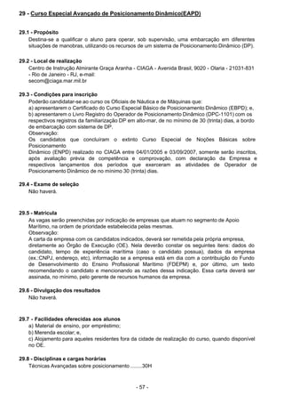 - 57 - 
29 - Curso Especial Avançado de Posicionamento Dinâmico(EAPD)
 
 
 
29.1 - Propósito
Destina-se a qualificar o aluno para operar, sob supervisão, uma embarcação em diferentes
situações de manobras, utilizando os recursos de um sistema de Posicionamento Dinâmico (DP).
 
 
29.2 - Local de realização
Centro de Instrução Almirante Graça Aranha - CIAGA - Avenida Brasil, 9020 - Olaria - 21031-831
- Rio de Janeiro - RJ, e-mail:
secom@ciaga.mar.mil.br
 
 
29.3 - Condições para inscrição
Poderão candidatar-se ao curso os Oficiais de Náutica e de Máquinas que:
a) apresentarem o Certificado do Curso Especial Básico de Posicionamento Dinâmico (EBPD); e,
b) apresentarem o Livro Registro do Operador de Posicionamento Dinâmico (DPC-1101) com os
respectivos registros da familiarização DP em alto-mar, de no mínimo de 30 (trinta) dias, a bordo
de embarcação com sistema de DP.
Observação:
Os candidatos que concluíram o extinto Curso Especial de Noções Básicas sobre
Posicionamento
Dinâmico (ENPD) realizado no CIAGA entre 04/01/2005 e 03/09/2007, somente serão inscritos,
após avaliação prévia de competência e comprovação, com declaração da Empresa e
respectivos lançamentos dos períodos que exerceram as atividades de Operador de
Posicionamento Dinâmico de no mínimo 30 (trinta) dias.
 
29.4 - Exame de seleção
Não haverá.
 
 
 
29.5 - Matrícula
As vagas serão preenchidas por indicação de empresas que atuam no segmento de Apoio
Marítimo, na ordem de prioridade estabelecida pelas mesmas.
Observação:
A carta da empresa com os candidatos indicados, deverá ser remetida pela própria empresa,
diretamente ao Órgão de Execução (OE). Nela deverão constar os seguintes itens: dados do
candidato, tempo de experiência marítima (caso o candidato possua), dados da empresa
(ex.:CNPJ, endereço, etc), informação se a empresa está em dia com a contribuição do Fundo
de Desenvolvimento do Ensino Profissional Marítimo (FDEPM) e, por último, um texto
recomendando o candidato e mencionando as razões dessa indicação. Essa carta deverá ser
assinada, no mínimo, pelo gerente de recursos humanos da empresa.
 
 
29.6 - Divulgação dos resultados
Não haverá.
 
 
 
29.7 - Facilidades oferecidas aos alunos
a) Material de ensino, por empréstimo;
b) Merenda escolar; e,
c) Alojamento para aqueles residentes fora da cidade de realização do curso, quando disponível
no OE.
 
 
29.8 - Disciplinas e cargas horárias
Técnicas Avançadas sobre posicionamento ........30H
 