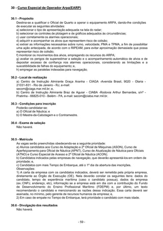 - 59 - 
30 - Curso Especial de Operador Arpa(EARP)
 
 
 
30.1 - Propósito
Destina-se a qualificar o Oficial de Quarto a operar o equipamento ARPA, dando-lhe condições
de executar as seguintes atividades:
a) selecionar o tipo de apresentação adequada na tela do radar;
b) selecionar os controles de plotagem e de gráficos adequados às circunstâncias;
c) usar corretamente os alarmes operacionais;
d) adquirir e acompanhar os alvos que representem risco de colisão;
e) extrair as informações necessárias sobre rumo, velocidade, PMA e TPMA, a fim de possibilitar
uma ação antecipada, de acordo com o RIPEAM, para evitar aproximação demasiada que possa
representar risco de colisão;
f) monitorar os movimentos dos alvos, empregando os recursos do ARPA;
g) avaliar os perigos de superestimar a seleção e o acompanhamento automático de alvos e de
depositar excesso de confiança nos alarmes operacionais, considerando as limitações e a
suscetibilidade de falhas do equipamento; e,
h) empregar as paralelas indexadas para navegação.
 
 
30.2 - Local de realização
a) Centro de Instrução Almirante Graça Aranha - CIAGA -Avenida Brasil, 9020 - Olaria -
21031-831 - Rio de Janeiro - RJ, e-mail:
secom@ciaga.mar.mil.br; e,
b) Centro de Instrução Almirante Braz de Aguiar - CIABA -Rodovia Arthur Bernardes, s/nº -
Pratinha - 66825-010 - Belém - PA, e-mail: secom@ciaba.mar.mil.br.
 
 
30.3 - Condições para inscrição
Poderão candidatar-se:
a) O Oficial de Náutica; e
b) O Mestre-de-Cabotagem e o Contramestre.
 
 
30.4 - Exame de seleção
Não haverá.
 
 
 
30.5 - Matrícula
As vagas serão preenchidas obedecendo-se a seguinte prioridade:
a) Alunos candidatos aos Curso de Adaptação a 2º Oficial de Máquinas (ASON), Curso de
Aperfeiçoamento para Oficial de Náutica (APNT), Curso de Atualização de Náutica para Oficiais
(ATNO) e Curso Especial de Acesso a 2º Oficial de Náutica (ACON);
b) Candidatos indicados pelas empresas de navegação, que deverão apresentá-los em ordem de
prioridade; e,
c) Candidatos com mais Tempo de Embarque, até o 1º dia da abertura das inscrições.
Observações:
1) A carta da empresa com os candidatos indicados, deverá ser remetida pela própria empresa,
diretamente ao Órgão de Execução (OE). Nela deverão constar os seguintes itens: dados do
candidato, tempo de experiência marítima (caso o candidato possua), dados da empresa
(ex.:CNPJ, endereço, etc), informação se a empresa está em dia com a contribuição do Fundo
de Desenvolvimento do Ensino Profissional Marítimo (FDEPM) e, por último, um texto
recomendando o candidato e mencionando as razões dessa indicação. Essa carta deverá ser
assinada, no mínimo, pelo gerente de recursos humanos da empresa; e,
2) Em caso de empate no Tempo de Embarque, terá prioridade o candidato com mais idade.
 
 
30.6 - Divulgação dos resultados
Não haverá.
 