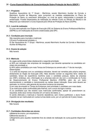 - 61 - 
31 - Curso Especial Básico de Conscientização Sobre Proteção de Navio (EBCP )
 
 
 
31.1 - Propósito
Qualificar Aquaviários do 1º Grupo - Marítimos, exceto Marinheiro Auxiliar de Convés e
Marinheiro Auxiliar de Máquinas, para cumprirem as medidas estabelecidas no Plano de
Proteção do Navio ou exercerem atribuições, no nível de apoio, relacionadas à proteção da
embarcação. Ficarão dispensados da realização do referido Curso os Oficiais de Náutica e de
Máquinas que realizaram o Curso Especial para Oficial de Proteção do Navio (EOPN).
 
 
31.2 - Local de realização
O curso será aplicado nos Órgãos de Execução (OE) do Sistema do Ensino Profissional Marítimo
(SEPM) ou em Instituições de Ensino credenciadas pela DPC.
 
 
31.3 - Condições para inscrição
São requisitos para inscrição e matrícula:
I) Ensino Fundamental completo; e
II) Ser Aquaviários do 1º Grupo - Marítimos, exceto Marinheiro Auxiliar de Convés e Marinheiro
Auxiliar de Máquinas.
 
 
31.4 - Exame de seleção
Não haverá.
 
 
 
31.5 - Matrícula
As vagas serão preenchidas obedecendo a seguinte prioridade:
a) 60% por indicação das empresas de navegação, que deverão apresentar os candidatos em
ordem de prioridade; e,
b) 40% pelos candidatos com mais Tempo de Embarque na carreira até o 1º dia de inscrição.
Observações:
1) a carta da empresa com os candidatos indicados, deverá ser remetida pela própria empresa,
diretamente ao Órgão de Execução (OE). Nela deverão constar os seguintes itens: dados do
candidato, tempo de experiência marítima (caso o candidato possua), dados da empresa
(ex.:CNPJ, endereço, etc), informação se a empresa está em dia com a contribuição do Fundo
de Desenvolvimento do Ensino Profissional Marítimo (FDEPM), além de, um texto
recomendando o candidato e mencionando as razões dessa indicação. Essa carta deverá ser
assinada, no mínimo, pelo gerente de recursos humanos da empresa;
2) em caso de empate no Tempo de Embarque, terá prioridade o candidato com mais idade;
3) as matrículas serão confirmadas pela Internet, com o envio de login e senha;
4) os candidatos que não tiverem suas matrículas confirmadas, apesar de preencherem os
requisitos, terão seus nomes incluídos em um banco de dados; e,
5) sendo efetivada a matrícula e havendo desistência, sem motivo justificável, o aluno ficará
impedido de ser matriculado em outras turmas deste curso, por um período de 6 (seis) meses.
 
 
31.6 - Divulgação dos resultados
Não haverá.
 
 
 
31.7 - Facilidades oferecidas aos alunos
a)Material de ensino, por empréstimo;
b)Merenda escolar; e,
c)Alojamento para aqueles residentes fora da cidade de realização do curso,quando disponível
no OE.
 