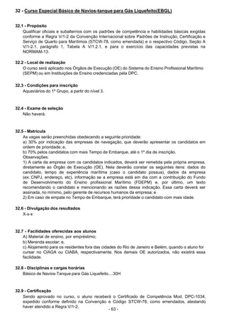  
32 - Curso Especial Básico de Navios-tanque para Gás Liquefeito(EBGL)
 
 
 
32.1 - Propósito
Qualificar oficiais e subalternos com os padrões de competência e habilidades básicas exigidas
conforme a Regra V/1-2 da Convenção Internacional sobre Padrões de Instrução, Certificação e
Serviço de Quarto para Marítimos (STCW-78, como emendada) e o respectivo Código, Seção A
V/1-2.1, parágrafo 1, Tabela A V/1.2.1, e para o exercício das capacidades previstas na
NORMAM-13.
 
 
32.2 - Local de realização
O curso será aplicado nos Órgãos de Execução (OE) do Sistema do Ensino Profissional Marítimo
(SEPM) ou em Instituições de Ensino credenciadas pela DPC.
 
 
32.3 - Condições para inscrição
Aquaviários do 1º Grupo, a partir do nível 3.
 
 
 
32.4 - Exame de seleção
Não haverá.
 
 
 
32.5 - Matrícula
As vagas serão preenchidas obedecendo a seguinte prioridade:
a) 30% por indicação das empresas de navegação, que deverão apresentar os candidatos em
ordem de prioridade; e,
b) 70% pelos candidatos com mais Tempo de Embarque, até o 1º dia de inscrição.
Observações:
1) A carta da empresa com os candidatos indicados, deverá ser remetida pela própria empresa,
diretamente ao Órgão de Execução (OE). Nela deverão constar os seguintes itens: dados do
candidato, tempo de experiência marítima (caso o candidato possua), dados da empresa
(ex.:CNPJ, endereço, etc), informação se a empresa está em dia com a contribuição do Fundo
de Desenvolvimento do Ensino profissional Marítimo (FDEPM) e, por último, um texto
recomendando o candidato e mencionando as razões dessa indicação. Essa carta deverá ser
assinada, no mínimo, pelo gerente de recursos humanos da empresa; e
2) Em caso de empate no Tempo de Embarque, terá prioridade o candidato com mais idade.
 
 
32.6 - Divulgação dos resultados
X-x-x
 
 
 
32.7 - Facilidades oferecidas aos alunos
A) Material de ensino, por empréstimo;
b) Merenda escolar; e,
c) Alojamento para os residentes fora das cidades do Rio de Janeiro e Belém, quando o aluno for
cursar no CIAGA ou CIABA, respectivamente. Nos demais OE autorizados, não existirá essa
facilidade.
 
 
32.8 - Disciplinas e cargas horárias
Básico de Navios-Tanque para Gás Liquefeito....30H
 
 
 
32.9 - Certificação
Sendo aprovado no curso, o aluno receberá o Certificado de Competência Mod. DPC-1034,
expedido conforme definido na Convenção e Código STCW-78, como emendados, atestando
haver atendido a Regra V/1-2.
- 63 -
 