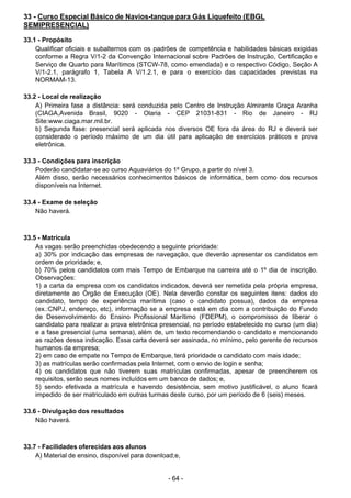 - 64 - 
33 - Curso Especial Básico de Navios-tanque para Gás Liquefeito (EBGL
SEMIPRESENCIAL)
 
33.1 - Propósito
Qualificar oficiais e subalternos com os padrões de competência e habilidades básicas exigidas
conforme a Regra V/1-2 da Convenção Internacional sobre Padrões de Instrução, Certificação e
Serviço de Quarto para Marítimos (STCW-78, como emendada) e o respectivo Código, Seção A
V/1-2.1, parágrafo 1, Tabela A V/1.2.1, e para o exercício das capacidades previstas na
NORMAM-13.
 
 
33.2 - Local de realização
A) Primeira fase a distância: será conduzida pelo Centro de Instrução Almirante Graça Aranha
(CIAGA,Avenida Brasil, 9020 - Olaria - CEP 21031-831 - Rio de Janeiro - RJ
Site:www.ciaga.mar.mil.br.
b) Segunda fase: presencial será aplicada nos diversos OE fora da área do RJ e deverá ser
considerado o período máximo de um dia útil para aplicação de exercícios práticos e prova
eletrônica.
 
33.3 - Condições para inscrição
Poderão candidatar-se ao curso Aquaviários do 1º Grupo, a partir do nível 3.
Além disso, serão necessários conhecimentos básicos de informática, bem como dos recursos
disponíveis na Internet.
 
 
33.4 - Exame de seleção
Não haverá.
 
 
 
33.5 - Matrícula
As vagas serão preenchidas obedecendo a seguinte prioridade:
a) 30% por indicação das empresas de navegação, que deverão apresentar os candidatos em
ordem de prioridade; e,
b) 70% pelos candidatos com mais Tempo de Embarque na carreira até o 1º dia de inscrição.
Observações:
1) a carta da empresa com os candidatos indicados, deverá ser remetida pela própria empresa,
diretamente ao Órgão de Execução (OE). Nela deverão constar os seguintes itens: dados do
candidato, tempo de experiência marítima (caso o candidato possua), dados da empresa
(ex.:CNPJ, endereço, etc), informação se a empresa está em dia com a contribuição do Fundo
de Desenvolvimento do Ensino Profissional Marítimo (FDEPM), o compromisso de liberar o
candidato para realizar a prova eletrônica presencial, no período estabelecido no curso (um dia)
e a fase presencial (uma semana), além de, um texto recomendando o candidato e mencionando
as razões dessa indicação. Essa carta deverá ser assinada, no mínimo, pelo gerente de recursos
humanos da empresa;
2) em caso de empate no Tempo de Embarque, terá prioridade o candidato com mais idade;
3) as matrículas serão confirmadas pela Internet, com o envio de login e senha;
4) os candidatos que não tiverem suas matrículas confirmadas, apesar de preencherem os
requisitos, serão seus nomes incluídos em um banco de dados; e,
5) sendo efetivada a matrícula e havendo desistência, sem motivo justificável, o aluno ficará
impedido de ser matriculado em outras turmas deste curso, por um período de 6 (seis) meses.
 
 
33.6 - Divulgação dos resultados
Não haverá.
 
 
 
33.7 - Facilidades oferecidas aos alunos
A) Material de ensino, disponível para download;e,
 