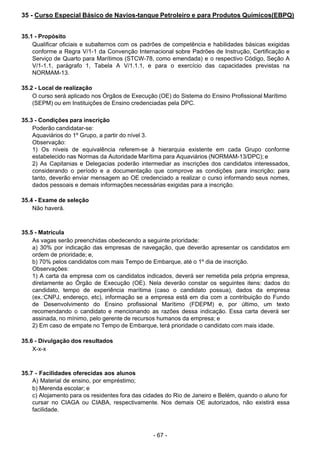 - 67 - 
35 - Curso Especial Básico de Navios-tanque Petroleiro e para Produtos Químicos(EBPQ)
 
 
 
35.1 - Propósito
Qualificar oficiais e subalternos com os padrões de competência e habilidades básicas exigidas
conforme a Regra V/1-1 da Convenção Internacional sobre Padrões de Instrução, Certificação e
Serviço de Quarto para Marítimos (STCW-78, como emendada) e o respectivo Código, Seção A
V/1-1.1, parágrafo 1, Tabela A V/1.1.1, e para o exercício das capacidades previstas na
NORMAM-13.
 
 
35.2 - Local de realização
O curso será aplicado nos Órgãos de Execução (OE) do Sistema do Ensino Profissional Marítimo
(SEPM) ou em Instituições de Ensino credenciadas pela DPC.
 
 
35.3 - Condições para inscrição
Poderão candidatar-se:
Aquaviários do 1º Grupo, a partir do nível 3.
Observação:
1) Os níveis de equivalência referem-se à hierarquia existente em cada Grupo conforme
estabelecido nas Normas da Autoridade Marítima para Aquaviários (NORMAM-13/DPC); e
2) As Capitanias e Delegacias poderão intermediar as inscrições dos candidatos interessados,
considerando o período e a documentação que comprove as condições para inscrição; para
tanto, deverão enviar mensagem ao OE credenciado a realizar o curso informando seus nomes,
dados pessoais e demais informações necessárias exigidas para a inscrição.
 
 
35.4 - Exame de seleção
Não haverá.
 
 
 
35.5 - Matrícula
As vagas serão preenchidas obedecendo a seguinte prioridade:
a) 30% por indicação das empresas de navegação, que deverão apresentar os candidatos em
ordem de prioridade; e,
b) 70% pelos candidatos com mais Tempo de Embarque, até o 1º dia de inscrição.
Observações:
1) A carta da empresa com os candidatos indicados, deverá ser remetida pela própria empresa,
diretamente ao Órgão de Execução (OE). Nela deverão constar os seguintes itens: dados do
candidato, tempo de experiência marítima (caso o candidato possua), dados da empresa
(ex.:CNPJ, endereço, etc), informação se a empresa está em dia com a contribuição do Fundo
de Desenvolvimento do Ensino profissional Marítimo (FDEPM) e, por último, um texto
recomendando o candidato e mencionando as razões dessa indicação. Essa carta deverá ser
assinada, no mínimo, pelo gerente de recursos humanos da empresa; e
2) Em caso de empate no Tempo de Embarque, terá prioridade o candidato com mais idade.
 
 
35.6 - Divulgação dos resultados
X-x-x
 
 
 
35.7 - Facilidades oferecidas aos alunos
A) Material de ensino, por empréstimo;
b) Merenda escolar; e
c) Alojamento para os residentes fora das cidades do Rio de Janeiro e Belém, quando o aluno for
cursar no CIAGA ou CIABA, respectivamente. Nos demais OE autorizados, não existirá essa
facilidade.
 