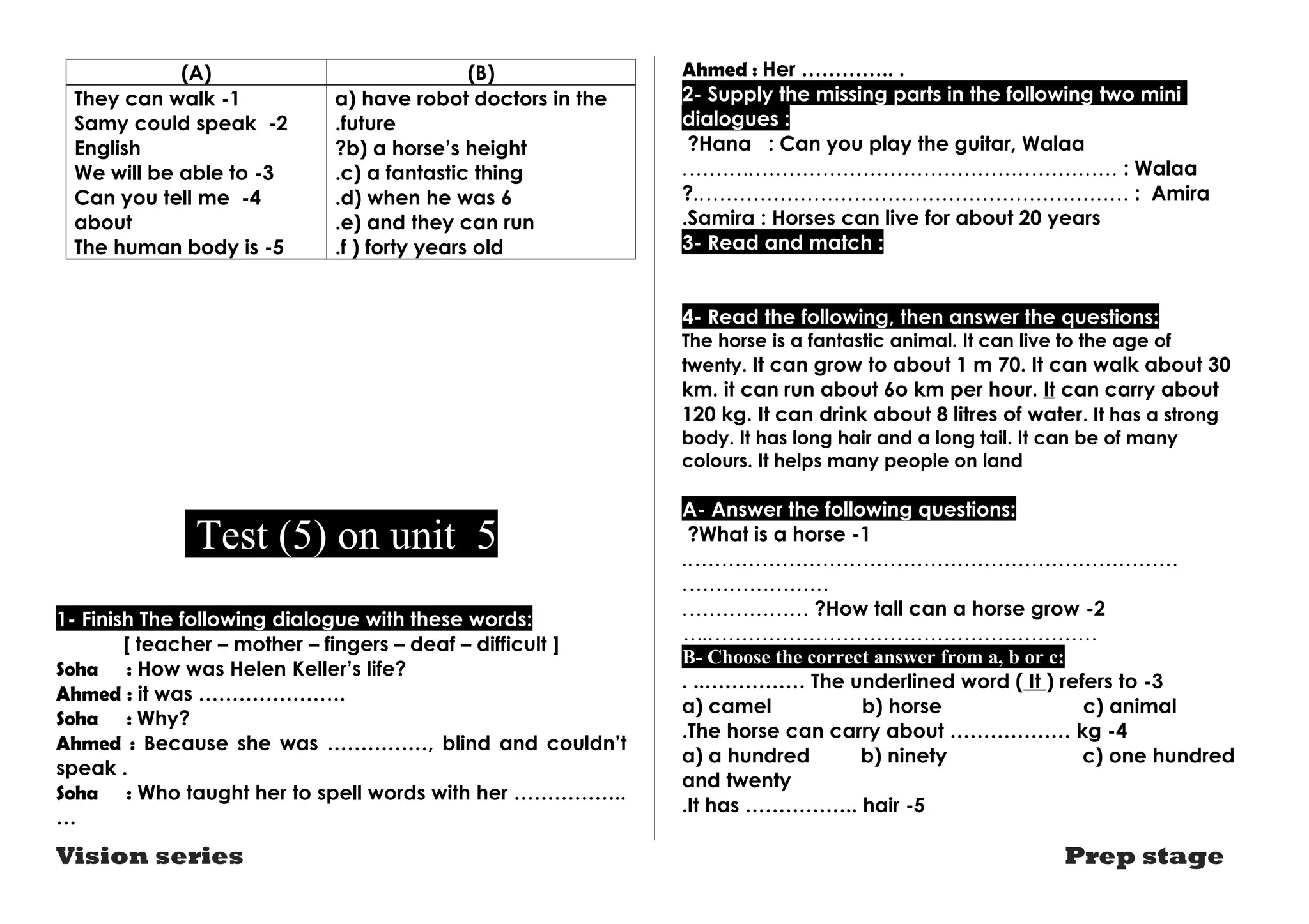 (A) (B) 
a) have robot doctors in the 
.future 
?b) a horse’s height 
.c) a fantastic thing 
.d) when he was 6 
.e) and they can run 
.f ) forty years old 
They can walk -1 
Samy could speak -2 
English 
We will be able to -3 
Can you tell me -4 
about 
The human body is -5 
Test (5) on unit 5 
1- Finish The following dialogue with these words: 
[ teacher – mother – fingers – deaf – difficult ] 
Soha : How was Helen Keller’s life? 
Ahmed : it was …………………. 
Soha : Why? 
Ahmed : Because she was ……………, blind and couldn’t 
speak . 
Soha : Who taught her to spell words with her …………….. 
… 
Ahmed : Her ………….. . 
2- Supply the missing parts in the following two mini 
dialogues : 
?Hana : Can you play the guitar, Walaa 
.……….……………………………………………… : Walaa 
?..……………………………………………………… : Amira 
.Samira : Horses can live for about 20 years 
3- Read and match : 
4- Read the following, then answer the questions: 
The horse is a fantastic animal. It can live to the age of 
twenty. It can grow to about 1 m 70. It can walk about 30 
km. it can run about 6o km per hour. It can carry about 
120 kg. It can drink about 8 litres of water. It has a strong 
body. It has long hair and a long tail. It can be of many 
colours. It helps many people on land 
A- Answer the following questions: 
?What is a horse -1 
..……………………………………………………………… 
.………………… 
.……………… ?How tall can a horse grow -2 
…..………………………………………………… 
B- Choose the correct answer from a, b or c: 
. ..…………… The underlined word ( It ) refers to -3 
a) camel b) horse c) animal 
4 - The horse can carry about ……………… kg .a 
) a hundred b) ninety c) one hundred 
and twenty 
.It has …………….. hair -5 
Vision series Prep stage 
 