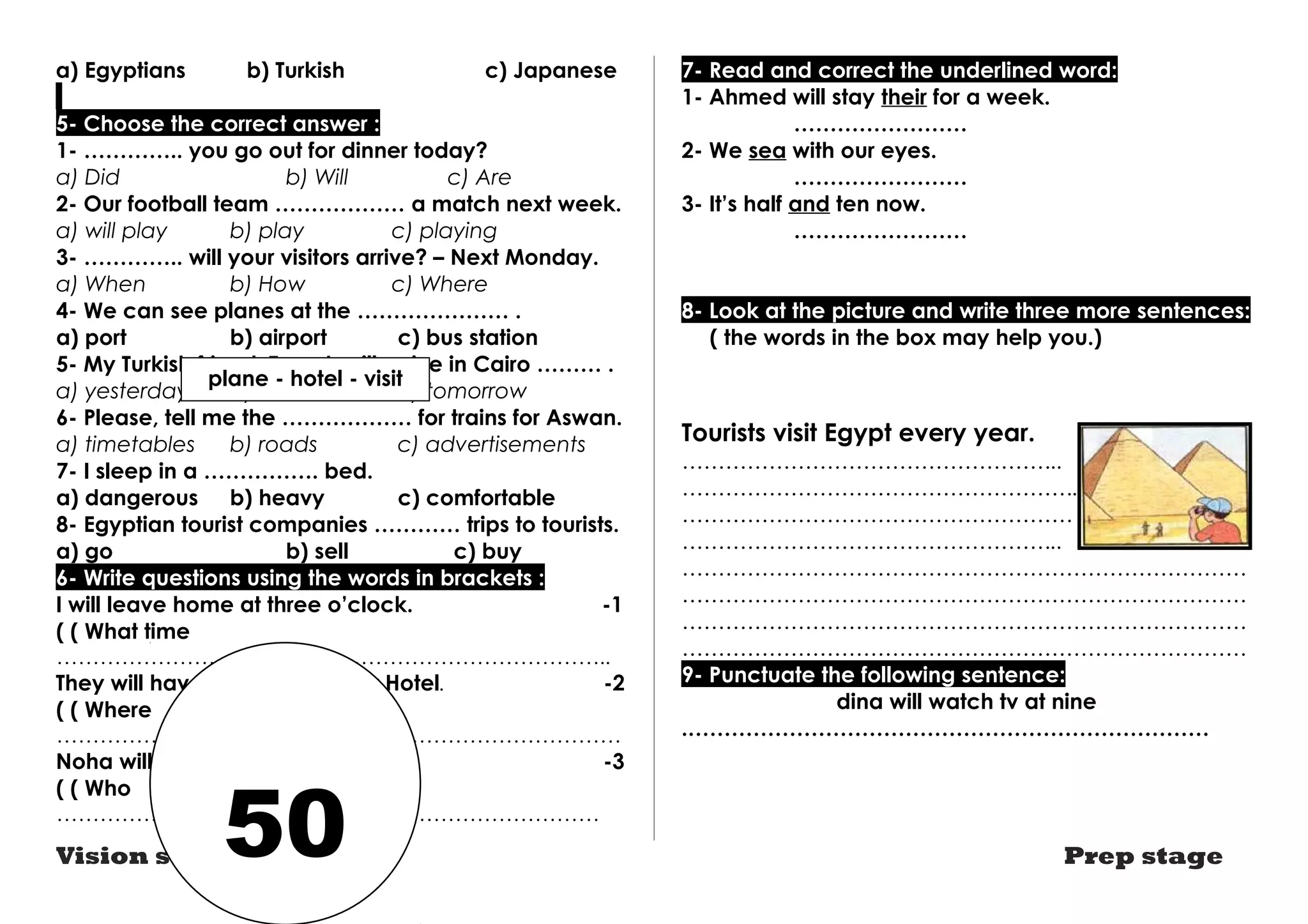 a) Egyptians b) Turkish c) Japanese 
5- Choose the correct answer : 
1- ………….. you go out for dinner today? 
a) Did b) Will c) Are 
2- Our football team ……………… a match next week. 
a) will play b) play c) playing 
3- ………….. will your visitors arrive? – Next Monday. 
a) When b) How c) Where 
4- We can see planes at the ………………… . 
a) port b) airport c) bus station 
5- My Turkish friend ,Turgut, will arrive in Cairo ……… . 
a) yesterday b) last week c) tomorrow 
6- Please, tell me the ……………… for trains for Aswan. 
a) timetables b) roads c) advertisements 
7- I sleep in a ……………. bed. 
a) dangerous b) heavy c) comfortable 
8- Egyptian tourist companies ………… trips to tourists. 
a) go b) sell c) buy 
6- Write questions using the words in brackets : 
I will leave home at three o’clock. -1 
( ( What time 
………………………………………………………………….. 
They will have lunch at the Star Hotel. -2 
( ( Where 
…………………………………………………………………… 
Noha will visit us next week. -3 
( ( Who 
………………………………………………………………… 
7- Read and correct the underlined word: 
1- Ahmed will stay their for a week. 
…………………… 
2- We sea with our eyes. 
…………………… 
3- It’s half and ten now. 
…………………… 
8- Look at the picture and write three more sentences: 
( the words in the box may help you.) 
Tourists visit Egypt every year. 
…………………………………………….. 
………………………………………………. 
……………………………………………… 
…………………………………………….. 
…………………………………………………………………… 
…………………………………………………………………… 
…………………………………………………………………… 
…………………………………………………………………… 
9- Punctuate the following sentence: 
dina will watch tv at nine 
.……………………………………………………………… 
plane - hotel - visit 
50 
Vision series Prep stage 
 