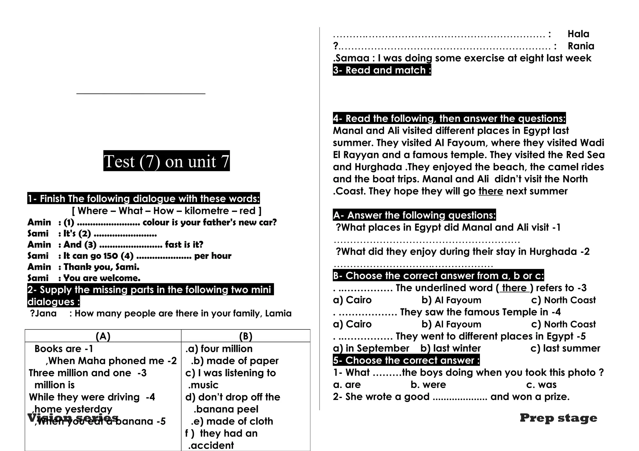 Test (7) on unit 7 
7 
1- Finish The following dialogue with these words: 
[ Where – What – How – kilometre – red ] 
Amin : (1) …………………… colour is your father's new car? 
Sami : It's (2) …………………… 
Amin : And (3) …………………… fast is it? 
Sami : It can go 150 (4) ………………… per hour 
Amin : Thank you, Sami. 
Sami : You are welcome. 
2- Supply the missing parts in the following two mini 
dialogues : 
?Jana : How many people are there in your family, Lamia 
.……….……………………………………………… : Hala 
?..……………………………………………………… : Rania 
.Samaa : I was doing some exercise at eight last week 
3- Read and match : 
4- Read the following, then answer the questions: 
Manal and Ali visited different places in Egypt last 
summer. They visited Al Fayoum, where they visited Wadi 
El Rayyan and a famous temple. They visited the Red Sea 
and Hurghada .They enjoyed the beach, the camel rides 
and the boat trips. Manal and Ali didn’t visit the North 
.Coast. They hope they will go there next summer 
A- Answer the following questions: 
?What places in Egypt did Manal and Ali visit -1 
………………………………………………… 
?What did they enjoy during their stay in Hurghada -2 
………………………….……………… 
B- Choose the correct answer from a, b or c: 
. ..…………… The underlined word ( there ) refers to -3 
a) Cairo b) Al Fayoum c) North Coast 
. ……………… They saw the famous Temple in -4 
a) Cairo b) Al Fayoum c) North Coast 
. ..…………… They went to different places in Egypt -5 
a) in September b) last winter c) last summer 
5- Choose the correct answer : 
1- What ………the boys doing when you took this photo ? 
a. are b. were c. was 
2- She wrote a good .................... and won a prize. 
(A) (B) 
.a) four million 
.b) made of paper 
c) I was listening to 
music .d 
) don’t drop off the 
banana peel ..e) made of cloth 
f ) they had an 
.accident 
Books are -1 
,When Maha phoned me -2 
Three million and one -3 
million is 
While they were driving -4 
,home yesterday 
,When you eat a banana -5 
Vision series Prep stage 
 