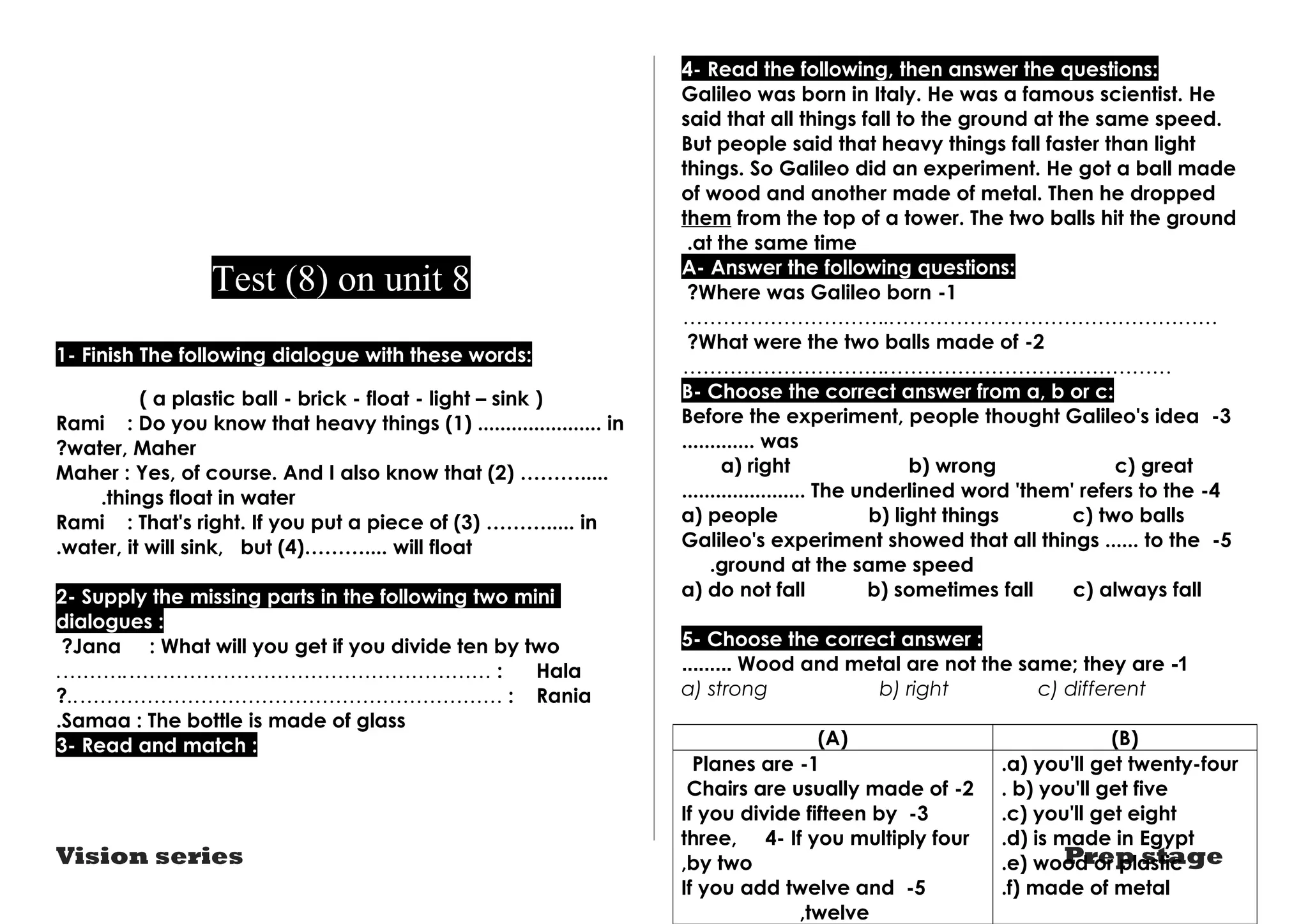 Test (8) on unit 8 
1- Finish The following dialogue with these words: 
( a plastic ball - brick - float - light – sink ) 
Rami : Do you know that heavy things (1) ...................... in 
?water, Maher 
Maher : Yes, of course. And I also know that (2) ………..... 
.things float in water 
Rami : That's right. If you put a piece of (3) ………..... in 
.water, it will sink, but (4)……….... will float 
2- Supply the missing parts in the following two mini 
dialogues : 
?Jana : What will you get if you divide ten by two 
.……….……………………………………………… : Hala 
?..……………………………………………………… : Rania 
.Samaa : The bottle is made of glass 
3- Read and match : 
4- Read the following, then answer the questions: 
Galileo was born in Italy. He was a famous scientist. He 
said that all things fall to the ground at the same speed. 
But people said that heavy things fall faster than light 
things. So Galileo did an experiment. He got a ball made 
of wood and another made of metal. Then he dropped 
them from the top of a tower. The two balls hit the ground 
at the same time . A- Answer the following questions: 
?Where was Galileo born -1 
…………………………..………………………………………… 
?What were the two balls made of -2 
………………………….…………………………………… 
B- Choose the correct answer from a, b or c: 
Before the experiment, people thought Galileo's idea -3 
............. was 
a) right b) wrong c) great 
...................... The underlined word 'them' refers to the -4 
a) people b) light things c) two balls 
Galileo's experiment showed that all things ...... to the -5 
.ground at the same speed 
a) do not fall b) sometimes fall c) always fall 
5- Choose the correct answer : 
......... Wood and metal are not the same; they are -1 
a) strong b) right c) different 
(A) (B) 
.a) you'll get twenty-four 
. b) you'll get five 
.c) you'll get eight 
.d) is made in Egypt 
.e) wood or plastic 
.f) made of metal 
Planes are -1 
Chairs are usually made of -2 
If you divide fifteen by -3 
three, 4- If you multiply four 
,by two 
If you add twelve and -5 
Vision series Prep stage 
,twelve 
 