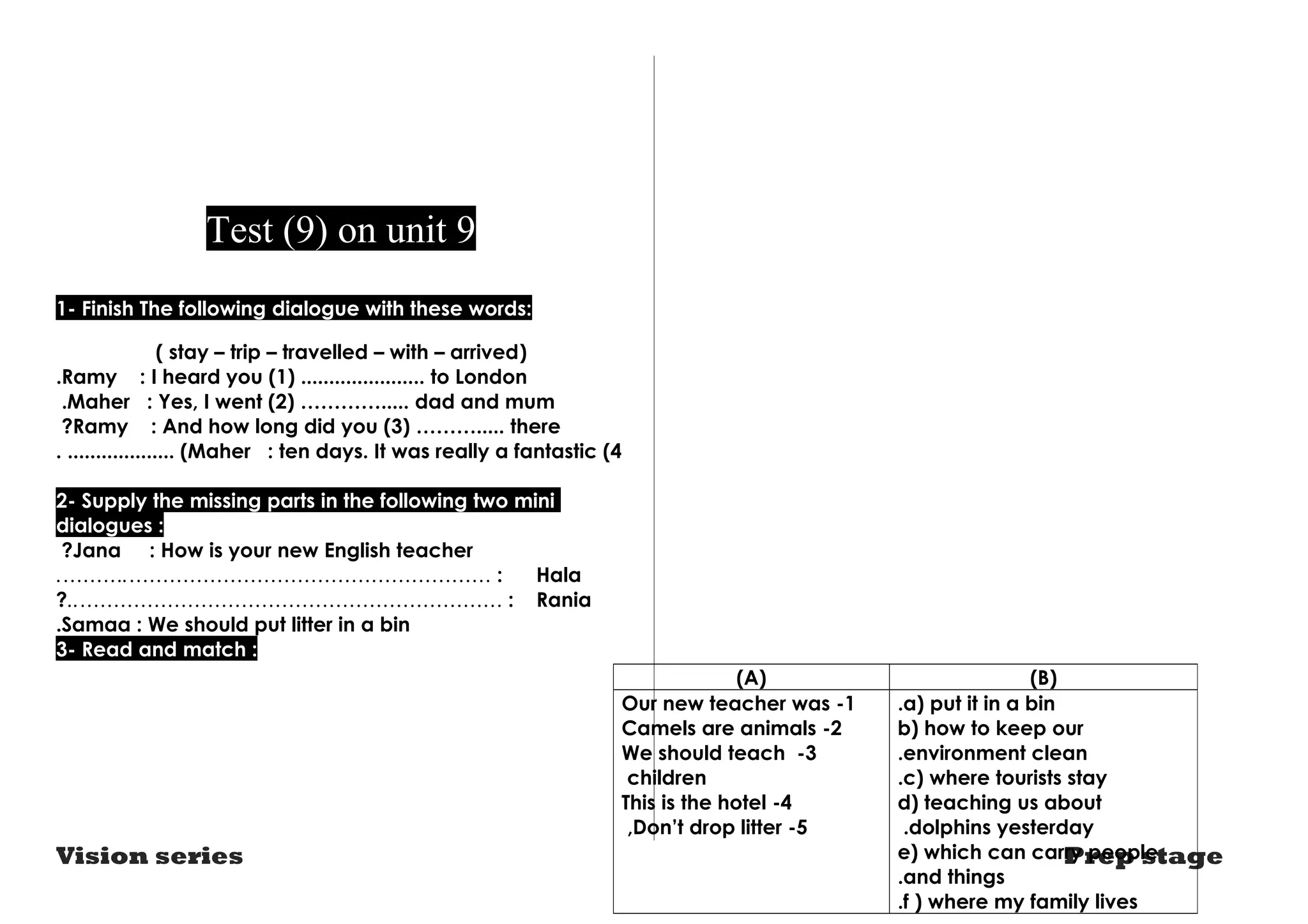 Test (9) on unit 9 
1- Finish The following dialogue with these words: 
( stay – trip – travelled – with – arrived) 
.Ramy : I heard you (1) ...................... to London 
.Maher : Yes, I went (2) …………..... dad and mum 
?Ramy : And how long did you (3) ………..... there 
. ................... (Maher : ten days. It was really a fantastic (4 
2- Supply the missing parts in the following two mini 
dialogues : 
?Jana : How is your new English teacher 
.……….……………………………………………… : Hala 
?..……………………………………………………… : Rania 
.Samaa : We should put litter in a bin 
3- Read and match : 
(A) (B) 
a) put it in a bin .b 
) how to keep our 
.environment clean 
c) where tourists stay .d 
) teaching us about 
dolphins yesterday .e) which can carry people 
.and things 
.f ) where my family lives 
Our new teacher was -1 
2 - Camels are animals3 
We should teach - 
children 
This is the hotel -4 
,Don’t drop litter -5 
Vision series Prep stage 
 
