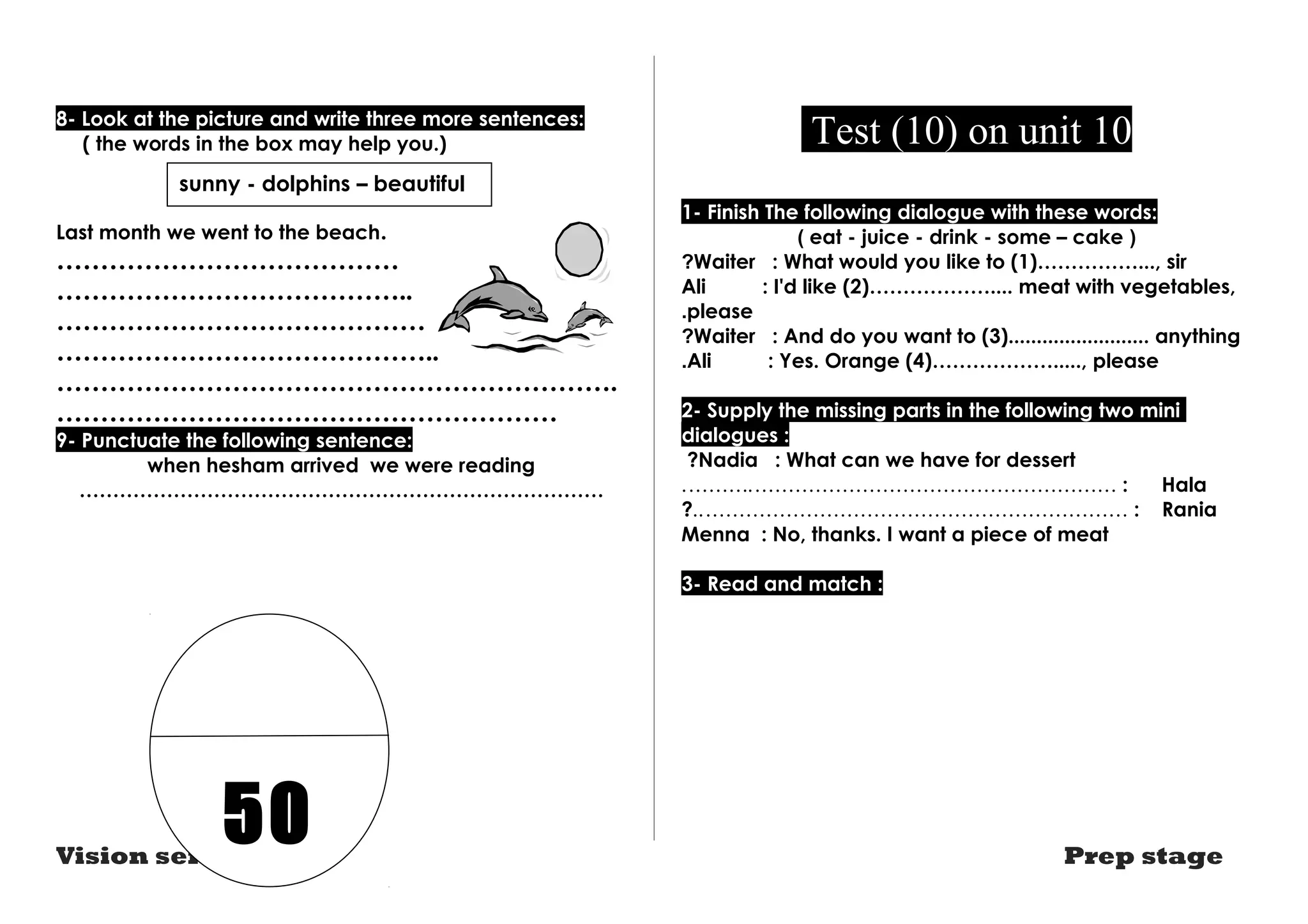 8- Look at the picture and write three more sentences: 
( the words in the box may help you.) 
sunny - dolphins – beautiful 
Last month we went to the beach. 
………………………………… 
………………………………….. 
…………………………………… 
…………………………………….. 
………………………………………………………. 
………………………………………………… 
9- Punctuate the following sentence: 
when hesham arrived we were reading 
…………………………………………………………………… 
Test (10) on unit 10 
1- Finish The following dialogue with these words: 
( eat - juice - drink - some – cake ) 
Waiter : What would you like to (1)……………..., sir ?Ali : I'd like (2)……………….... meat with vegetables, 
.please 
?Waiter : And do you want to (3)......................... anything 
.Ali : Yes. Orange (4)………………....., please 
2- Supply the missing parts in the following two mini 
dialogues : 
?Nadia : What can we have for dessert 
.……….……………………………………………… : Hala 
?..……………………………………………………… : Rania 
Menna : No, thanks. I want a piece of meat 
3- Read and match : 
50 
Vision series Prep stage 
 