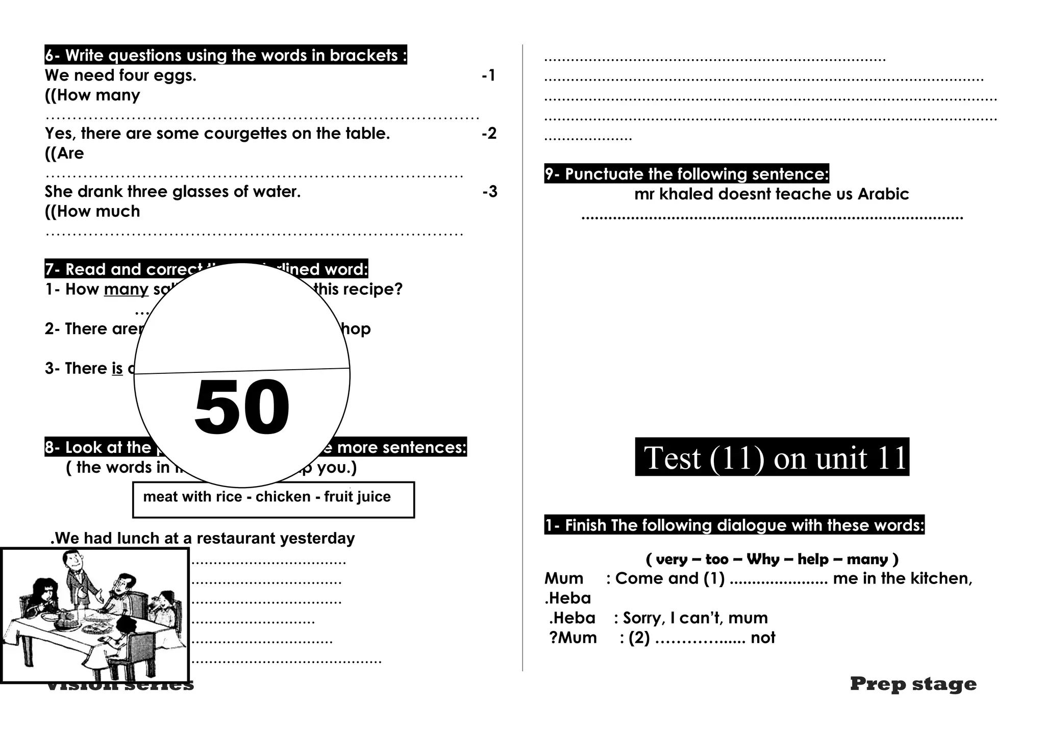 6- Write questions using the words in brackets : 
We need four eggs. -1 
((How many 
……………………………………………………………………… 
Yes, there are some courgettes on the table. -2 
((Are 
…………………………………………………………………… 
She drank three glasses of water. -3 
((How much 
…………………………………………………………………… 
7- Read and correct the underlined word: 
1- How many salt do you need for this recipe? 
…………………… 
2- There aren't much bananas at this shop 
…………………… 
50 
3- There is any fruit juice in the bottle. 
…………………… 
8- Look at the picture and write three more sentences: 
( the words in the box may help you.) 
meat with rice - chicken - fruit juice 
.We had lunch at a restaurant yesterday 
.................................................................... 
................................................................... 
................................................................... 
............................................................. 
................................................................. 
............................................................................ 
............................................................................. 
................................................................................................... 
...................................................................................................... 
...................................................................................................... 
.................... 
9- Punctuate the following sentence: 
mr khaled doesnt teache us Arabic 
..................................................................................... 
Test (11) on unit 11 
1- Finish The following dialogue with these words: 
( very – too – Why – help – many ) 
Mum : Come and (1) ...................... me in the kitchen, 
.Heba 
.Heba : Sorry, I can’t, mum 
?Mum : (2) …………...... not 
Vision series Prep stage 
 
