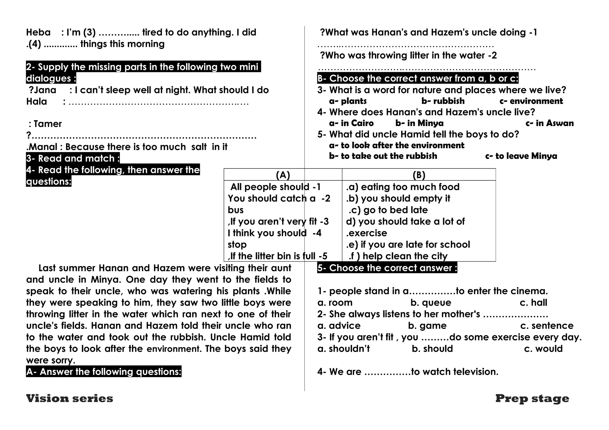 Heba : I’m (3) ………..... tired to do anything. I did 
(4) ............. . things this morning 
2- Supply the missing parts in the following two mini 
dialogues : 
?Jana : I can’t sleep well at night. What should I do 
Hala : ……………………………………………….… 
: Tamer 
?……………………………………………………………… 
.Manal : Because there is too much salt in it 
3- Read and match : 
4- Read the following, then answer the 
questions: 
(A) (B) 
All people should -1 
You should catch a -2 
bus 
,If you aren’t very fit -3 
I think you should -4 
stop 
,If the litter bin is full -5 
Last summer Hanan and Hazem were visiting their aunt 
and uncle in Minya. One day they went to the fields to 
speak to their uncle, who was watering his plants .While 
they were speaking to him, they saw two little boys were 
throwing litter in the water which ran next to one of their 
uncle's fields. Hanan and Hazem told their uncle who ran 
to the water and took out the rubbish. Uncle Hamid told 
the boys to look after the environment. The boys said they 
were sorry. 
A- Answer the following questions: 
?What was Hanan's and Hazem's uncle doing -1 
.……..………………………………………… 
?Who was throwing litter in the water -2 
……………………….…………………………………… 
B- Choose the correct answer from a, b or c: 
3- What is a word for nature and places where we live? 
a- plants b- rubbish c- environment 
4- Where does Hanan's and Hazem's uncle live? 
a- in Cairo b- in Minya c- in Aswan 
5- What did uncle Hamid tell the boys to do? 
a- to look after the environment 
b- to take out the rubbish c- to leave Minya 
.a) eating too much food 
.b) you should empty it 
c) go to bed late .d 
) you should take a lot of 
.exercise 
.e) if you are late for school 
.f ) help clean the city 
5- Choose the correct answer : 
1- people stand in a……………to enter the cinema. 
a. room b. queue c. hall 
2- She always listens to her mother's ………………… 
a. advice b. game c. sentence 
3- If you aren’t fit , you ………do some exercise every day. 
a. shouldn’t b. should c. would 
4- We are ……………to watch television. 
Vision series Prep stage 
 