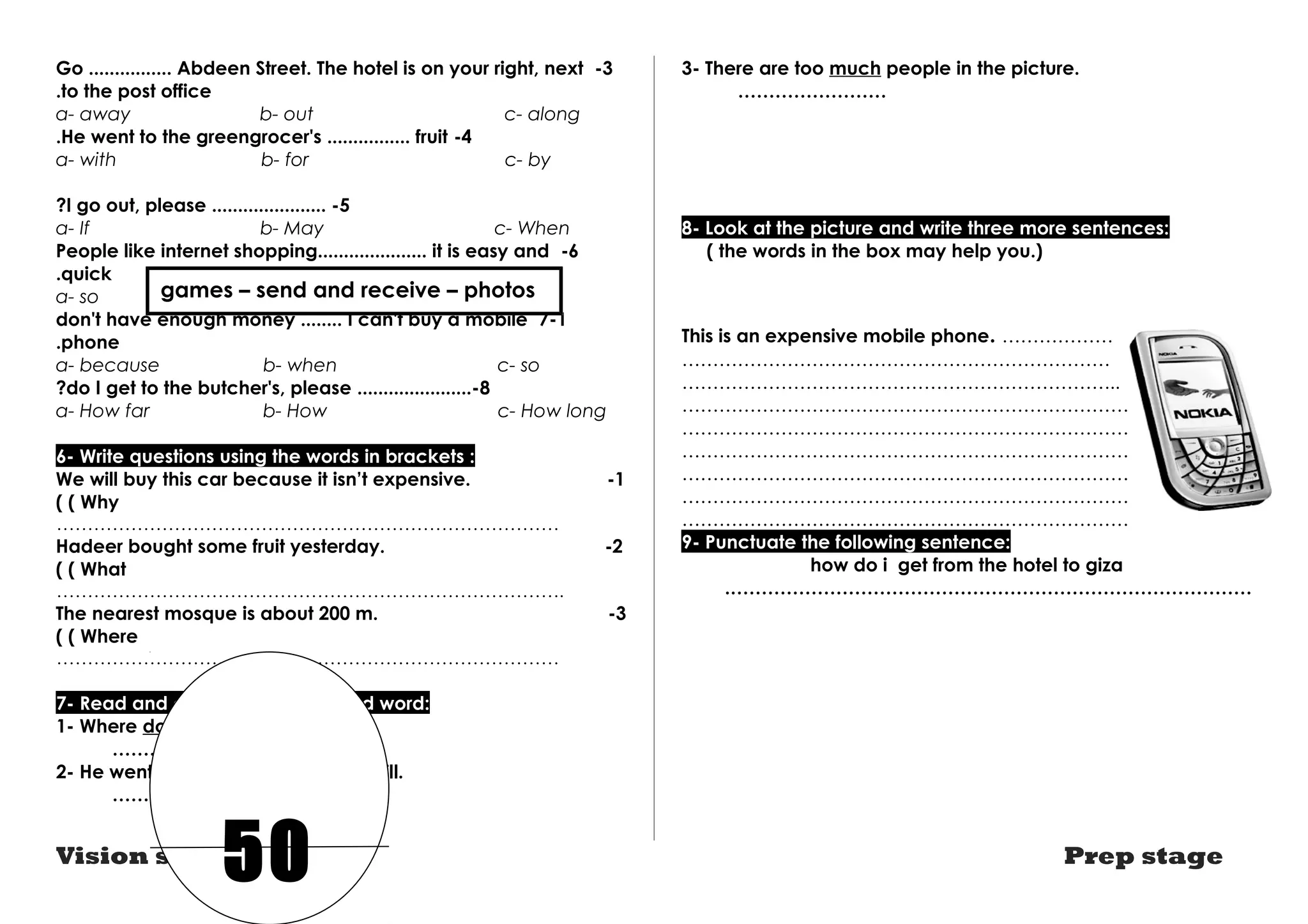 Go ................ Abdeen Street. The hotel is on your right, next -3 
.to the post office 
a- away b- out c- along 
.He went to the greengrocer's ................ fruit -4 
a- with b- for c- by 
?I go out, please ...................... -5 
a- If b- May c- When 
People like internet shopping..................... it is easy and -6 
.quick 
a- so games – send b- because and receive – photos 
c- but 
don't have enough money ........ I can't buy a mobile 7-1 
.phone 
a- because b- when c- so 
?do I get to the butcher's, please ......................-8 
a- How far b- How c- How long 
6- Write questions using the words in brackets : 
We will buy this car because it isn’t expensive. -1 
( ( Why 
……………………………………………………………………… 
Hadeer bought some fruit yesterday. -2 
( ( What 
………………………………………………………………………. 
The nearest mosque is about 200 m. -3 
( ( Where 
……………………………………………………………………… 
7- Read and correct the underlined word: 
1- Where do you go last Monday? 
…………………… 
2- He went to the hospital so he was ill. 
…………………… 
3- There are too much people in the picture. 
…………………… 
8- Look at the picture and write three more sentences: 
( the words in the box may help you.) 
This is an expensive mobile phone. ……………… 
…………………………………………………………… 
…………………………………………………………….. 
……………………………………………………………….. 
……………………………………………………………… 
………………………………………………………………. 
……………………………………………………………….. 
………………………………………………………………. 
……………………………………………………………… 
9- Punctuate the following sentence: 
how do i get from the hotel to giza 
.………………………………………………………………………… 
50 
Vision series Prep stage 
