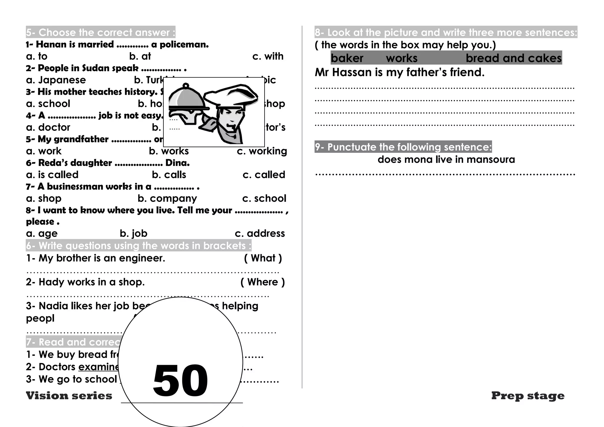 5- Choose the correct answer : 
1- Hanan is married ………… a policeman. 
a. to b. at c. with 
2- People in Sudan speak …………… . 
a. Japanese b. Turkish c. Arabic 
3- His mother teaches history. She works in a ………… 
a. school b. hospital c. shop 
4- A ……………… job is not easy. 
a. doctor b. doctors c. doctor’s 
5- My grandfather …………… on a farm. 
a. work b. works c. working 
6- Reda’s daughter ……………… Dina. 
a. is called b. calls c. called 
7- A businessman works in a …………… . 
a. shop b. company c. school 
8- I want to know where you live. Tell me your ……………… , 
please . 
a. age b. job c. address 
6- Write questions using the words in brackets : 
1- My brother is an engineer. ( What ) 
…………………………………………………………………. 
2- Hady works in a shop. ( Where ) 
………………………………………………………………. 
3- Nadia likes her job because she likes helping 
peopl ( Why ) 
………………………………………………………………… 
7- Read and correct the underlined word: 
1- We buy bread from a library. ……………………. 
2- Doctors examines patients. …………………… 
3- We go to school on the morning. …………………… 
8- Look at the picture and write three more sentences: 
( the words in the box may help you.) 
baker works bread and cakes 
Mr Hassan is my father’s friend. 
.............................................................................................. 
.............................................................................................. 
.............................................................................................. 
.............................................................................................. 
9- Punctuate the following sentence: 
does mona live in mansoura 
…………………………………………………………………… 
Vision series Prep stage 50 
 